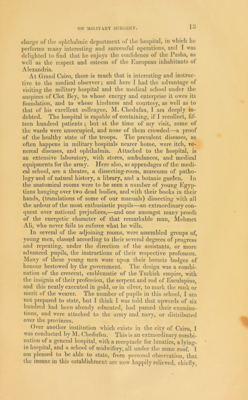 lo charge of the ophthalmic department of tlie hospital, in wliich he ])erlbrms many interesting and successful operations, and I was delighted to find that he enjoys the confidence of the Pasha, as well as the respect and esteem of tlic European inhabitants of Alexandria. At Grand Cairo, there is much that is interesting and instruc- tive to the medical observer; and here I had the advantage of visiting the military hospital and the medical school under the auspices of Clot Jiey, to whose energy and enterprise it owes its foundation, and to whose kindness and courtesy, as well as to that of his excellent colleague, M. Chedufau, I am deeply in- debted. The hospital is capable of containing, if I recollect, fif- teen hundred patients ; but at the time of my visit, some of the wards were unoccupied, and none of them crowded—a proof of the healthy state of the troops. The prevalent diseases, as often happens in military hospitals nearer home, Avere itch, ve- nereal diseases, and ophthalmia. Attached to the hospital, is an extensive laboratory, with stores, ambulances, and medical equipments for the army. Here also, as appendages of the medi- cal school, are a theatre, a dissecting-room, museums of patho- logy and of natural history, a library, and a botanic garden. In the anatomical rooms were to be seen a number of young Egyp- tians hanging over two dead bodies, and with their books in their hands, (translations of some of our manuals) dissecting with all the ardour of the most enthusiastic pupils—an extraordinary con- quest over national prejudices,—and one amongst many proofs of the energetic character of that remarkable man, ^lehmet Ali, who never fails to enforce what he wills. In several of the adjoining rooms, were assembled groups of, young men, classed according to their several degrees of progress and repeating, under the direction of the assistants, or more advanced pupils, the instructions of their respectiA-e professors. Many of these young men wore upon their breasts badges of honour bestoAved by the government. The design A\'as a combi- nation of the crescent, emblematic of the Turkish empire, Avith the insignia of their profession, the serpent and rod of Esculapius, and this neatly executed in gold, or in silver, to mark the rank or merit of the Avearer. The number of pupils in this school, I am not prepared to state, but I think I Avas told that upAvards of six hundred had been already educated, had passed their examina- tions, and Avere attached to the army and navy, or distributed over the provinces. Over another institution Avhich exists in the city of Cairo, I Avas conducted by M. Chedufau. This is an extraordinary combi- nation of a general hospital, Avith a receptacle for lunatics, a lying- in hospital, and a school of midwifery, all under the same roof. T am pleased to be able to state, from personal observation, that the insane in this establishment are now happily relieved, chiefly,