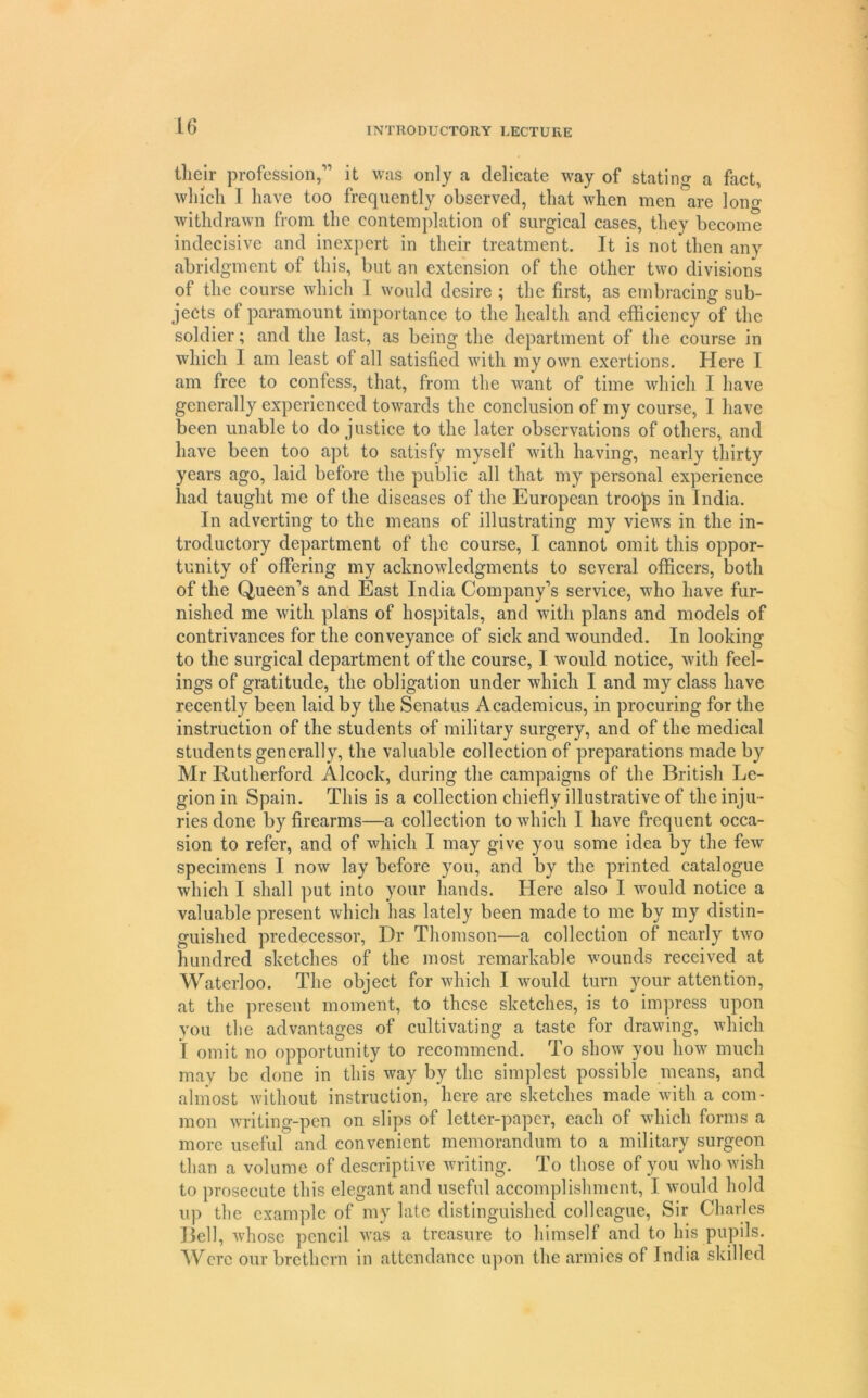 tlieir profession,” it was only a delicate way of stating a fact, winch I have too frequently observed, that when men are long withdrawn from the contemplation of surgical cases, they become indecisive and inexpert in their treatment. It is not then any abridgment of this, but an extension of the other two divisions of the course which I would desire ; the first, as embracing sub- jects of paramount importance to the health and efficiency of the soldier; and the last, as being the department of the course in which I am least of all satisfied with my own exertions. Here I am free to confess, that, from the want of time which I have generally experienced towards the conclusion of my course, I have been unable to do justice to the later observations of others, and liavc been too apt to satisfy myself Avith having, nearly thirty years ago, laid before the public all that my personal experience liad taught me of the diseases of the European troops in India. In adverting to the means of illustrating ray views in the in- troductory department of the course, I cannot omit this oppor- tunity of offering my acknowledgments to several officers, both of the Queen’s and East India Company’s service, who have fur- nished me with plans of hospitals, and with plans and models of contrivances for the conveyance of sick and wounded. In looking to the surgical department of the course, I would notice, with feel- ings of gratitude, the obligation under which I and my class have recently been laid by the Senatus Acaderaicus, in procuring for the instruction of the students of military surgery, and of the medical students generally, the valuable collection of preparations made by Mr Rutherford Alcock, during the campaigns of the British Le- gion in Spain. This is a collection chiefly illustrative of the inju- ries done by firearms—a collection to which I have frequent occa- sion to refer, and of Avhich I may give you some idea by the feAv specimens I now lay before you, and by the printed catalogue which I shall put into your hands. Here also I would notice a valuable present which has lately been made to me by my distin- guished predecessor, Dr Thomson—a collection of nearly two hundred sketches of the most remarkable Avounds received at Waterloo. The object for Avhich I Avould turn your attention, at the present moment, to these sketches, is to impress upon you the advantages of cultivating a taste for draAving, Avliich I omit no opportunity to reeommend. To shoAv you how much may be done in this Avay by the simplest possible means, and almost Avithout instruction, here are sketches made Avith a com- mon Avriting-pen on slips of letter-paper, each of Avhich forms a more useful and convenient memorandum to a military surgeon than a volume of descriptive Avriting. To those of you AvhoAvish to prosecute this elegant and useful accomplishment, I Avould hold 11}) the exam])le of my late distinguished colleague. Sir Charles Bell, Avhose pencil Avas a treasure to himself and to his pupils. ^Vcrc our brethern in attendance u|)on the armies of India skilled