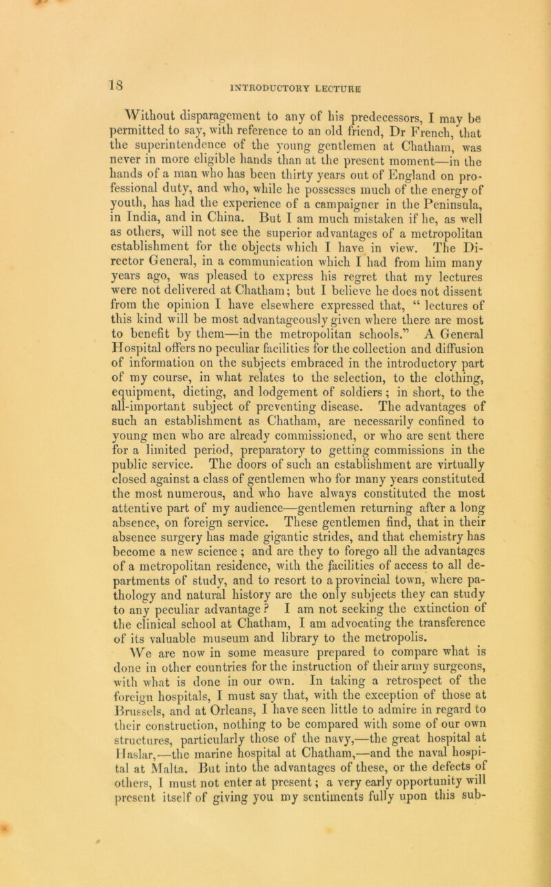 Without disparagement to any of his predecessors, I may be permitted to say, with reference to an old friend. Dr French, that the superintendence of the young gentlemen at Chatham, was never in more eligible hands than at the present moment—in the hands of a man who has been thirty years out of England on pro- fessional duty, and who, while he possesses much of the energy of youth, has had the experience of a campaigner in the Peninsula, in India, and in China. But I am much mistaken if he, as well as others, will not see the superior advantages of a metropolitan establishment for the objects which I have in view. The Di- rector General, in a communication which I had from him many years ago, was pleased to express his regret that my lectures were not delivered at Chatham; but I believe he does not dissent from the opinion I have elsewhere expressed that, “ lectures of this kind will be most advantageously given where there are most to benefit by them—in the metropolitan schools.” A General Hospital offers no peculiar facilities for the collection and diffusion of information on the subjects embraced in the introductory part of my course, in what relates to the selection, to the clothing, equipment, dieting, and lodgement of soldiers; in short, to the all-important subject of preventing disease. The advantages of such an establishment as Chatham, are necessarily confined to young men who are already commissioned, or who are sent there for a limited period, preparatory to getting commissions in the public service. The doors of such an establishment are virtually closed against a class of gentlemen who for many years constituted the most numerous, and who have always constituted the most attentive part of my audience—gentlemen returning after a long absence, on foreign service. These gentlemen find, that in their absence surgery has made gigantic strides, and that chemistry has become a new science; and are they to forego all the advantages of a metropolitan residence, with the facilities of access to all de- partments of study, and to resort to a provincial town, where pa- thology and natural history are the only subjects they can study to any peculiar advantage ? I am not seeking the extinction of the clinical school at Chatham, I am advocating the transference of its valuable museum and library to the metropolis. We are now in some measure prepared to compare what is done in other countries for the instruction of their army surgeons, with what is done in our own. In taking a retrospect of the foreign hospitals, I must say that, with the exception of those at Brussels, and at Orleans, I have seen little to admire in regard to their construction, nothing to be compared with some of our own structures, particularly those of the navy,—the great hospital at llaslar,—the marine hospital at Chatham,—and the naval hospi- tal at ^lalta. But into the advantages of these, or the defects of others, I must not enter at present; a very early opportunity will present itself of giving you my sentiments fully upon this sub-