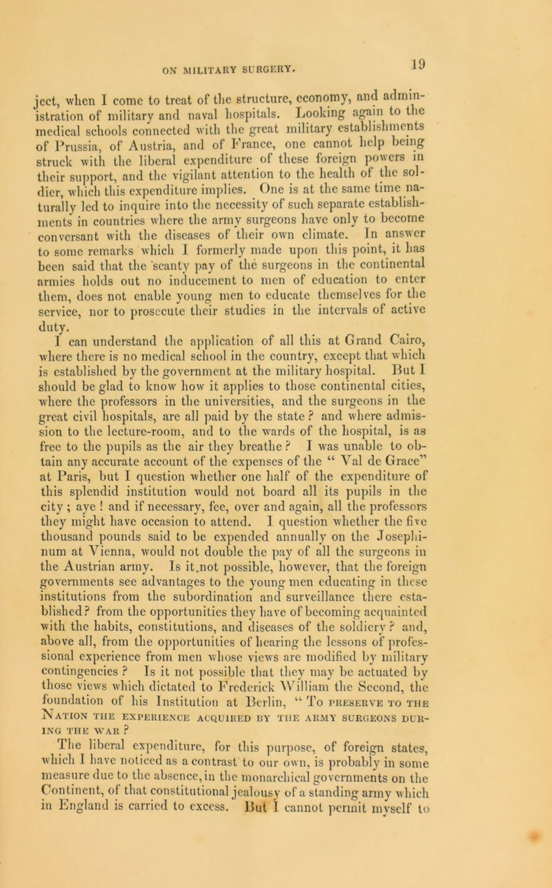 jcct, when I come to treat of the structure, economy, and admin- istration of military and naval hospitals. Looking again to the medical schools connected with the great military establishments of Prussia, of Austria, and of h ranee, one cannot help being struck with the liberal expenditure of these foreign powers m their support, and the vigilant attention to the health of the sol- dier, which this expenditure implies. One is at the same time na- turally led to inquire into the necessity of such separate establish- ments in countries where the army surgeons have only to become conversant with the diseases of their own climate. In answer to some remarks which I formerly made upon this point, it has been said that the scanty pay of the surgeons in the continental armies holds out no inducement to men of education to enter them, does not enable young men to educate themselves for the service, nor to prosecute their studies in the intervals of active duty. I can understand the application of all this at Grand Cairo, where there is no medical school in the country, except that which is established by the government at the military hospital. But I should be glad to know how it applies to those continental cities, where the professors in the universities, and the surgeons in the great civil hospitals, are all paid by the state ? and where admis- sion to the lecture-room, and to the w'ards of the hospital, is as free to the pupils as the air they breathe I was unable to ob- tain any accurate account of the expenses of the “ Val de Grace” at Paris, but I question whether one half of the expenditure of this splendid institution would not board all its pupils in the city ; aye ! and if necessary, fee, over and again, all the professors they might have occasion to attend. I question whether the five thousand pounds said to be expended annually on the Joseplii- num at Vienna, would not double the pay of all the surgeons in the Austrian army. Is it.not possible, however, that the foreign governments see advantages to the young men educating in these institutions from the subordination and surveillance there esta- blishedfrom the opportunities they have of becoming acquainted with the habits, constitutions, and diseases of the soldiery ? and, above all, from the opportunities of hearing the lessons of profes- sional experience from men whose views are modified by military contingencies ? Is it not possible tliat they may be actuated by those views which dictated to Frederick AVilliam the Second, the foundation of his Institution at Berlin, “ To preserve to the Nation the experience acquired by the army surgeons dur- ing THE WAR ? The liberal expenditure, for this purpose, of foreign states, which I have noticed as a contrast to our own, is probably in some measure due to the absence, in the monarchical governments on the Continent, of that constitutional jealousy of a standing army which in England is carried to excess. But 1 cannot permit mvself to