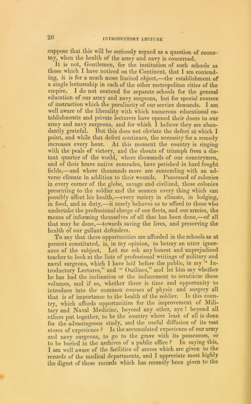 INTRODUCTORY LECTURE suppose that this will be seriously argued as a question of econo- my, when the health of the army and navy is concerned. It is not, Gentlemen, for the institution of such schools as those which I have noticed on the Continent, that I am contend- ing, it is for a much more limited object,—the establishment of a single lectureship in each of the other metropolitan cities of the empire. I do not contend for separate schools for the general education of our army and navy surgeons, but for special courses of instruction which the peculiarity of our service demands. I am well aware of the liberality with which numerous educational es- tablishments and private lecturers have opened their doors to our army and navy surgeons, and for which I believe they are abun- dantly grateful. But this does not obviate the defect at which I point, and while that defect continues, the necessity for a remedy increases every hour. At this moment the country is ringing with the peals of victory, and the shouts of triumph from a dis- tant quarter of the world, where thousands of our countrymen, and of their brave native comrades, have perished in hard fought fields,—and where thousands more are contending with an ad- verse climate in addition to their wounds. Possessed of colonies in every corner of the globe, savage and civilized, these colonies presenting to the soldier and the seamen every thing which can possibly affect his health,—every variety in climate, in lodging, in food, and in duty,—it surely behoves us to afford to those who undertake the professional charge of our fleets, and our armies, the means of informing themselves of all that has been done,—of all that may be done,—towards saving the lives, and preserving the health of our gallant defenders. To say that these opportunities are afforded in the schools as at present constituted, is, in my opinion, to betray an utter ignor- ance of the subject. Let me ask any honest and unprejudiced teacher to look at the lists of professional Avritings of military and naval surgeons, Avhich I have laid before the public, in my “ In- troductory Lectures,” and “ Outlines,” and let him say Avhether he has had the inclination or the inducement to scrutinize these volumes, and if so, whether there is time and opportunity to introduce into the common courses of physic and surgery all that is of importance to the health of the soldier. Is this coun- try, which affords opportunities for the improvement of Mili- tary and Naval Medicine, beyond any other, aye ! beyond all others put together, to be the country where least of all is done for the advantageous study, and the useful diffusion of its vast stores of experience ? Is the accumulated experience of our army and navy surgeons, to go to the grave Avith its possessors, or to be buried in the archives of a public office ? In saying this, I am Avell aAvare of the facilities of access Avhich are given to the records of the medical departments, and I appreciate most highly the digest of these records Avhich has recently been given to the