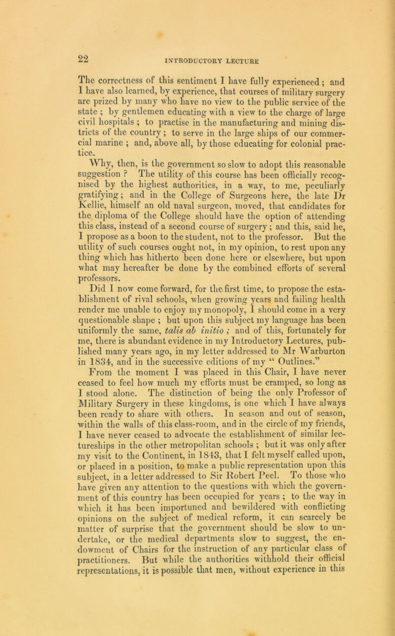 The correctness of this sentiment I have fully experienced; and I have also learned, by experience, that courses of military surgery are prized by many who liave no view to the public service of the state ; by gentlemen educating with a view to the charge of large civil hospitals ; to practise in the manufacturing and mining dis- tricts of the country ; to serve in the large ships of our commer- cial marine ; and, above all, by those educating for colonial prac- tice. Why, then, is the government so slow to adopt this reasonable suggestion ? The utility of this course has been officially recog- nised by the highest authorities, in a way, to me, peculiarly gratifying; and in the College of Surgeons here, the late Dr Kellie, himself an old naval surgeon, moved, that candidates for the diploma of the College should have the option of attending this class, instead of a second course of surgery; and this, said he, I propose as a boon to the student, not to the professor. But the utility of such courses ought not, in my opinion, to rest upon any thing which has hitherto been done here or elsewhere, but upon w'hat may hereafter be done by the combined efforts of several professors. Did 1 now come forward, for the first time, to propose the esta- blishment of rival schools, when growing years and failing health render me unable to enjoy my monopoly, I should come in a very questionable shape ; but upon this subject my language has been uniformly the same, talis ah initio ; and of this, fortunately for me, there is abundant evidence in my Introductory Lectures, pub- lished many years ago, in my letter addressed to Mr Warburton in 1834, and in the successive editions of my “ Outlines.” From the moment I w'as placed in this Chair, I have never ceased to feel how much my efforts must be cramped, so long as I stood alone. The distinction of being the only Professor of Military Surgery in these kingdoms, is one which I have always been ready to share with others. In season and out of season, within the walls of this class-room, and in the circle of my friends, I have never ceased to advocate the establishment of similar lec- tureships in the other metropolitan schools ; but it was only after my visit to the Continent, in 1843, that I felt myself called upon, or placed in a position, to make a public representation upon this subject, in a letter addressed to Sir Robert Peel. To those who have given any attention to the questions with which the govern- ment of this country has been occupied for years ; to the way in which it has been importuned and bewildered with conflicting opinions on the subject of medical reform, it can scarcely be matter of surprise that the government should be slow to un- dertake, or the medical departments slow to suggest, the en- dowment of Chairs for the instruction of any particular class of practitioners. But while the authorities withhold their official representations, it is possible that men, without experience in this