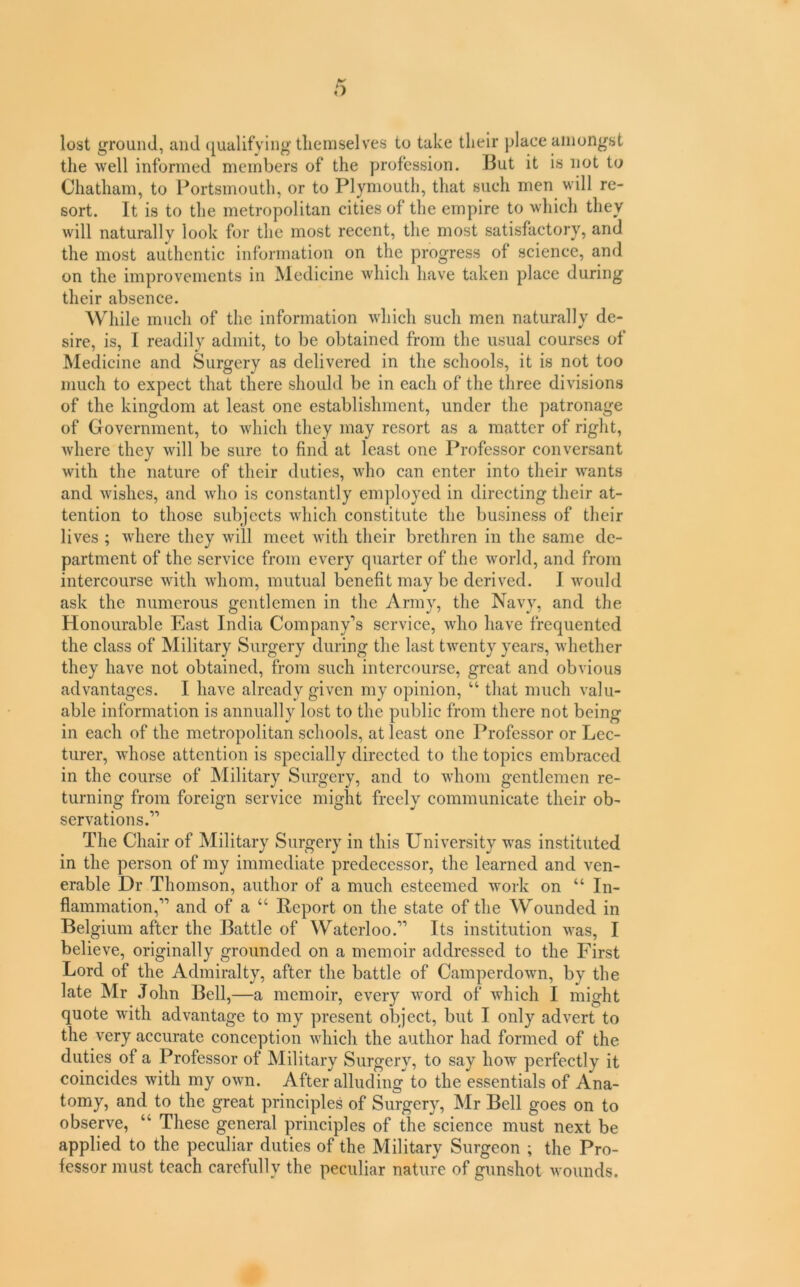 lost ground, and qualifying themselves to take their place amongst the well informed members of the profession. I3ut it is not to Chatham, to Portsmouth, or to Plymouth, that such men will re- sort. It is to the metropolitan cities of the empire to which they will naturally look for the most recent, the most satisfactory, and the most authentic information on the progress of science, and on the improvements in Medicine which have taken place during their absence. While much of the information which such men naturally de- sire, is, I readily admit, to be obtained from the usual courses of Medicine and Surgery as delivered in the schools, it is not too much to expect that there should be in each of the three divisions of the kingdom at least one establishment, under the patronage of Government, to which they may resort as a matter of right, where they will be sure to find at least one Professor conversant with the nature of their duties, who can enter into their wants and wishes, and who is constantly employed in directing their at- tention to those subjects which constitute the business of their lives ; where they will meet with their brethren in the same de- partment of the service from every quarter of the world, and from intercourse with whom, mutual benefit may be derived. 1 would ask the numerous gentlemen in the Army, the Navy, and the Honourable East India Company’s service, who have frequented the class of Military Surgery during the last twenty years, whether they have not obtained, from such intercourse, great and obvious advantages. I have already given my opinion, “ that much valu- able information is annually lost to the public from there not being in each of the metropolitan schools, at least one Professor or Lec- turer, whose attention is specially directed to the topics embraced in the course of Military Surgery, and to whom gentlemen re- turning from foreign service might freely communicate their ob- servations.” The Chair of Military Surgery in this University was instituted in the person of my immediate predecessor, the learned and ven- erable Dr Thomson, author of a much esteemed work on “ In- flammation,” and of a “ Report on the state of the Wounded in Belgium after the Battle of Waterloo.” Its institution was, I believe, originally grounded on a memoir addressed to the First Lord of the Admiralty, after the battle of Camperdown, by the late Mr John Bell,—a memoir, every word of which I might quote with advantage to my present object, but I only advert to the very accurate conception which the author had formed of the duties of a Professor of Military Surgery, to say how perfectly it coincides with my own. After alluding to the essentials of Ana- tomy, and to the great principles of Surgery, Mr Bell goes on to observe, “ These general principles of the science must next be applied to the peculiar duties of the Military Surgeon ; the Pro- fessor must teach carefully the peculiar nature of gunshot wounds.