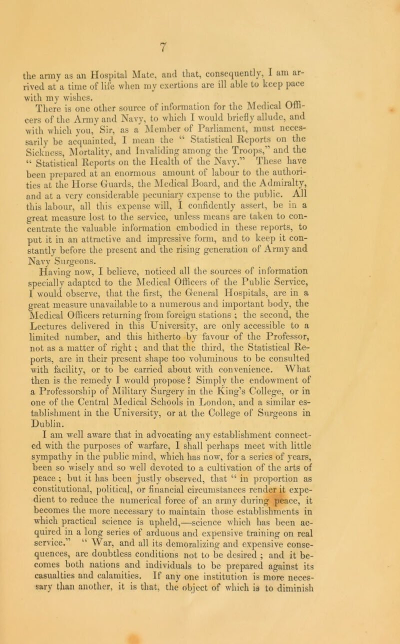 i the army as an Hospital Mate, and that, consequently, I arn ar- rived at a time of life when my exertions are ill able to keep pace with my wishes. There is one other source of information for the IMedical Offi- cers of the Army and Navy, to which 1 would briefly allude, and with which you. Sir, as a ^Member of Parliament, must neees- sarily be acquainted, I mean the “ Statistical Reports on the Sickness, Mortality, and Invaliding among the Troops,” and the “ Statistical Reports on the Health of the Navy.” These have been prepared at an enormous amount of labour to the authori- ties at the Horse Guards, the Medical Board, and the Admiralty, and at a very considerable pecuniary expense to the public. All this labour, all this expense will, I confidently assert, be in a great measure lost to the service, unless means are taken to con- centrate the valuable information embodied in these reports, to put it in an attractive and impressive form, and to keep it con- stantly before the present and the rising generation of Army and Navy Surgeons. Having now, I believe, noticed all the sources of information specially adapted to the JMedical Officers of the Public Service, 1 would observe, that the first, the General Hospitals, are in a great measure unavailable to a numerous and important body, the Medical Officers returning from foreign stations ; the second, the Lectures delivered in this University, are only accessible to a limited number, and this hitherto by favour of the Professor, not as a matter of right ; and that the third, the Statistical Re- ports, are in their present shape too voluminous to be consulted with facility, or to be carried about with convenience. What then is the remedy I would propose ? Simply the endowment of a Professorship of Military Surgery in the King’s College, or in one of the Central JMedical Schools in London, and a similar es- tablishment in the University, or at the College of Surgeons in Dublin. I am well aware that in advocating any establishment connect- ed with the purposes of warfare, 1 shall perhaps meet with little sympathy in the public mind, which has now, for a series of years, been so wisely and so well devoted to a cultivation of the arts of peace ; but it has been justly observed, that “ in proportion as constitutional, political, or financial circumstances render it expe- dient to reduce the numerical force of an army during peace, it becomes the more necessary to maintain those establishments in which practical science is upheld,—science which has been ac- quired in a long series of arduous and expensive training on real service.” “ War, and all its demoralizing and expensive conse- quences, are doubtless conditions not to be desired ; and it be- comes both nations and individuals to be prepared against its casualties and calamities. If any one institution is more neces- sary than another, it is that, the object of which is to diminish