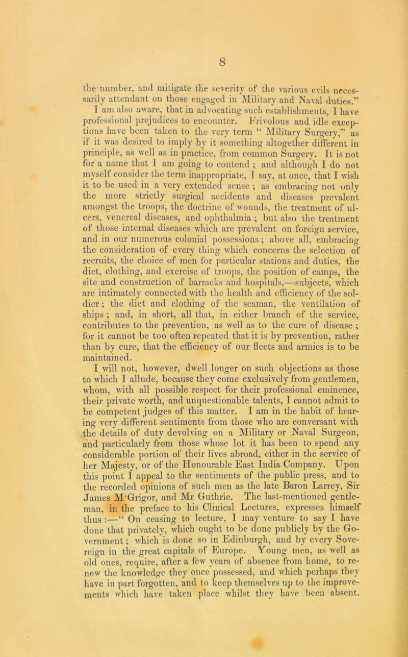 the number, and mitigate the severity of the various evils neces- sarily attendant on those engaged in Military and Naval duties.” ] am also aware, that in advocating such establishments, I have professional prejudices to encounter. Frivolous and idle excep- tions have been taken to the very term “ Military Surgery,” as if it was desired to imply by it something altogether different in principle, as well as in practice, from common Surgery. It is not for a name that I am going to contend ; and although I do not myself consider the term inappropriate, 1 say, at once, that I wish it to be used in a very extended sense ; as embracing not only the more strictly surgical accidents and diseases prevalent amongst the troops, the doctrine of wmiinds, the treatment of ul- cers, venereal diseases, and ophthalmia ; but also the treatment of those internal diseases which are prevalent on foreign service, and in our numerous colonial possessions; above all, embracing the consideration of every thing which concerns the selection of recruits, the choice of men for particular stations and duties, the diet, clothing, and exercise of troops, the position of camps, the site and construction of barracks and hospitals,—subjects, which are intimately connected with the health and efficiency of the sol- dier ; the diet and clothing of the seaman, the ventilation of ships ; and, in short, all that, in either branch of the service, contributes to the prevention, as well as to the cure of disease ; for it cannot be too often repeated that it is by prevention, rather than by cure, that the efficiency of our fleets and armies is to be maintained. I will not, however, dwell longer on such objections as those to which I allude, because they come exclusively from gentlemen, whom, Avith all possible respect for their professional eminence, their private Avorth, and unquestionable talents, I cannot admit to be competent judges of this matter. I am in the habit of hear- ing very different sentiments from those Avho are conversant Avith the details of duty devolving on a Military or Naval Surgeon, and particularly from those Avhose lot it has been to spend any considerable portion of their lives abroad, either in the service of her Majesty, or of the Honourable East India Company. Upon this point I appeal to the sentiments of the public press, and to the recorded opinions of such men as the late Baron Larrey, Sir James M‘Grigor, and Mr Guthrie. The last-mentioned gentle- man, in the preface to his Clinical Lectures, expresses himself :—“ On ceasing to lecture, I may venture to say I have done that privately, Avhich ought to be done publicly by the Go- vernment ; Avhich is done so in Edinburgh, and by every Sove- reign in the great capitals of Europe. Young men, as Avell as old ones, require, after a feAv years of absence from home, to re- new the knoAvledge they once possessed, and Avhich perhaps they have in part forgotten, and to keep themselves up to the improve- ments Avhich have taken place Avliilst they have been absent.