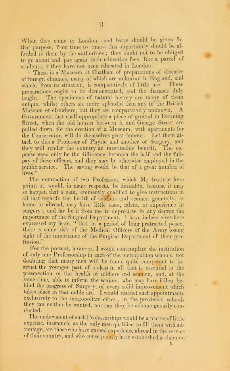 f) When they come to London—and leave should be given for that purpose, from time to time—this opportunity should be af- forded to them by the authorities ; they ought not to be obliged^ to go about and pay again their education fees, like a ]>arcel of students, if they liave not been educated in London. “ There is a Museum at Chatham of preparations of diseases of foreign climates, many of which are unknown in England, and which, from its situation, is comparatively of little use. These preparations ought to be demonstrated, and the diseases duly taught. The specimens of natural history are many of them unique, whilst others are more splendid than any in' the i3ritish Museum or elsewhere, but they are comparatively unknown. A Government that shall appropiiate a piece of ground in Downing Street, when the old houses between it and George Street are pulled down, for the erection of a ^luseum, with apartments for the Conservator, will do themselves great honour. Let them at- tach to this a Professor of Physic and another of Surgery, and they will render the country an inestimable benefit. The ex- pense need only be the difference between the half and the full- pay of these officers, and they may be otherwise employed in the public service. The saving would be that of a great number of lives.” The nomination of two Professors, which Mr Guthrie here points at, would, in many respects, be desirable, because it may so happen that a man, eminently qualified to give instructions in all that regards the health of soldiers and seamen generally, at home or abroad, may have little taste, talent, or experience in surgery ; and far be it from me to depreciate in any degree the importance of the Surgical Department. I have indeed elsewhere expressed my fears, “ that in a period of long protracted ])eace, there is some risk of the Medical Officers of the Army losing sight of the importance of the Surgical Department of their pro- fession For the present, however, I would contemplate the institution of only one Professorship in each of the metropolitan schools, not doubting that many men will be found quite competent to in- struct the younger part of a class in all that is essential to the preservation of the health of soldiers and seamen, and, at the .same time, able to inform the seniors, who may have fallen be- hind the progress of Surgery, of every solid improvement which takes place in that noble art. I would restrict such appointments exclusively to the metropolitan cities ; in the provincial schools they can neither be wanted, nor can they be advantageously con- ducted. The endowment of such Professorships would be a matter of little expense, inasmuch, as the only men qualified to fill them with ad- vantage, are those who have gained experience abroad in the service of their countiy, and who consequently have established a claim on b