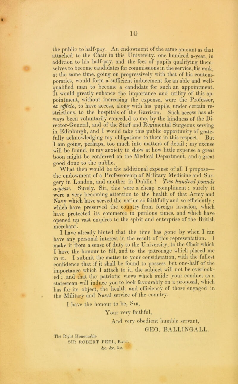 the public to half-pay. An endowment of the same amount as that attached to the Chair in this University, one hundred a-year, in addition to his half-pay, and the fees of pupils qualifying them- selves to become candidates for commissions in the service, his rank, at the same time, going on progressively with that of his contem- poraries, would form a sufficient inducement for an able and well- qualified man to become a candidate for such an appointment. It would greatly enhance the importance and utility of this ap- pointment, without increasing the expense, were the Professor, ex officio^ to have access, along with his pupils, under certain re- strictions, to the hospitals of the Garrison. Such access has al- ways been voluntarily conceded to me, by the kindness of the Di- rector-General, and of the Staff and Regimental Surgeons serving in Edinburgh, and I would take this public opportunity of grate- fully acknowledging my obligations to them in this respect. But I am going, perhaps, too much into matters of detail; my excuse Avill be found, in my anxiety to show at how little expense a great boon might be conferred on the Medical Department, and a great good done to the public. What then would be the additional expense of all I propose— the endowment of a Professorship of Military Medicine and Sur- gery in London, and another in Dublin ? Ttvo hundred pounds a-year. Surely, Sir, this were a cheap compliment; surely it were a very becoming attention to the health of that Army and Navy which have served the nation so faithfully and so efficiently ; which have preserved the country from foreign invasion, wliich have protected its commerce in perilous times, and which have opened up vast empires to the spirit and enterprise of the British merchant. I have already hinted that the time has gone by when I can have any personal interest in the result of this representation. 1 make it from a sense of duty to the University, to the Chair which I have the honour to fill, and to the patronage which placed me in it. I submit the matter to your consideration, with the fullest confidence that if it shall be found to possess but one-half of the importance which I attach to it, the subject will not be overlook- ed ; and that the patriotic views which guide your conduct as a statesman will induce you to look favourably on a proposal, which has for its object, the'health and efficiency of those engaged in the Military and Naval service of the country. I have the honour to be. Sir, Your very faithful, And very obedient humble servant, GEO. BALLINGALL. The Right Hononrablo SIR ROBERT PEEL, Baut.,