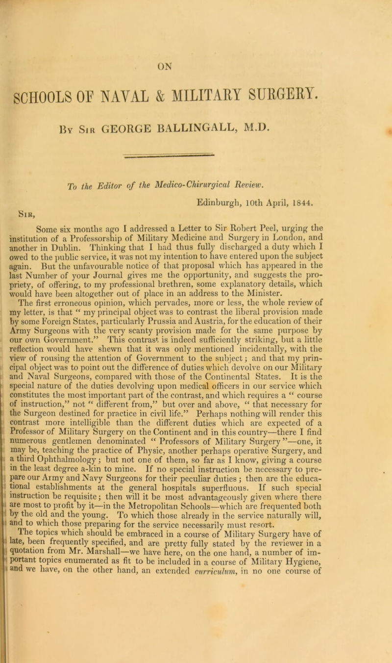 SCHOOLS OF NAVAL & MILITARY SURGERY. Bv Sill GEORGE BALLINGALL, M.D. To the Editor of the Medico-Chirurgical Review. Sir, Edinburgh, 10th April, 1844. Some six months ago I addressed a Letter to Sir Robert Peel, urging the institution of a Professorship of Military Medicine and Surgery in London, and another in Dublin. Thinking that I had thus fully discharged a duty which I owed to the public service, it was not my intention to have entered upon the subject again. But the unfavourable notice of that proposal which has appeared in the last Number of your Journal gives me the opportunity, and suggests the pro- priety, of offering, to my professional brethren, some explanatory details, which would have been altogether out of place in an address to the Minister. The first erroneous opinion, which pervades, more or less, the whole review of my letter, is that “ my principal object was to contrast the liberal provision made by some Foreign States, particularly Prussia and Austria, for the education of their Army Surgeons with the very scanty provision made for the same purjjose by our own Government.” This contrast is indeed sufficiently striking, but a little reflection would have shewn that it was only mentioned incidentally, with the view of rousing the attention of Government to the subject; and that my prin- cipal object was to point out the difference of duties which devolve on our Military l and Naval Surgeons, compared with those of the Continental States. It is the special nature of the duties devolving upon medical officers in our service which constitutes the most important part of the contrast, and which requires a “ course of instruction,” not “ different from,” but over and above, “ that necessary for 1' the Surgeon destined for practice in civil life.” Perhaps nothing will render this contrast more intelligible than the different duties which are expected of a Professor of Military Surgery on the Continent and in this country—there I find » numerous gentlemen denominated “ Professors of Military Surgery ”—one, it j may be, teaching the practice of Physic, another perhaps operative Surgery, and a third Ophthalmology; but not one of them, so far as I know, giving a course i in the least degree a-kin to mine. If no special instruction be necessary to pre- \ pare our Army and Navy Surgeons for their peculiar duties ; then are the educa- I tional establishments at the general hospitals superfluous. If such special j instruction be requisite; then will it be most advantageously given where there I are most to profit by it—in the Metropolitan Schools—which are frequented both 4 by the old and the young. To which those already in the service naturally will, t and to which those preparing for the service necessarily must resort. The topics which should be embraced in a course of Military Surge^ have of I late, been frequently specified, and are pretty fully stated by the reviewer in a { quotation from Mr. Marshall—we have here, on the one hand, a number of im- Bportant topics enumerated as fit to be included in a course of Military Hygiene, and we have, on the other hand, an extended curriculum, in no one course of t