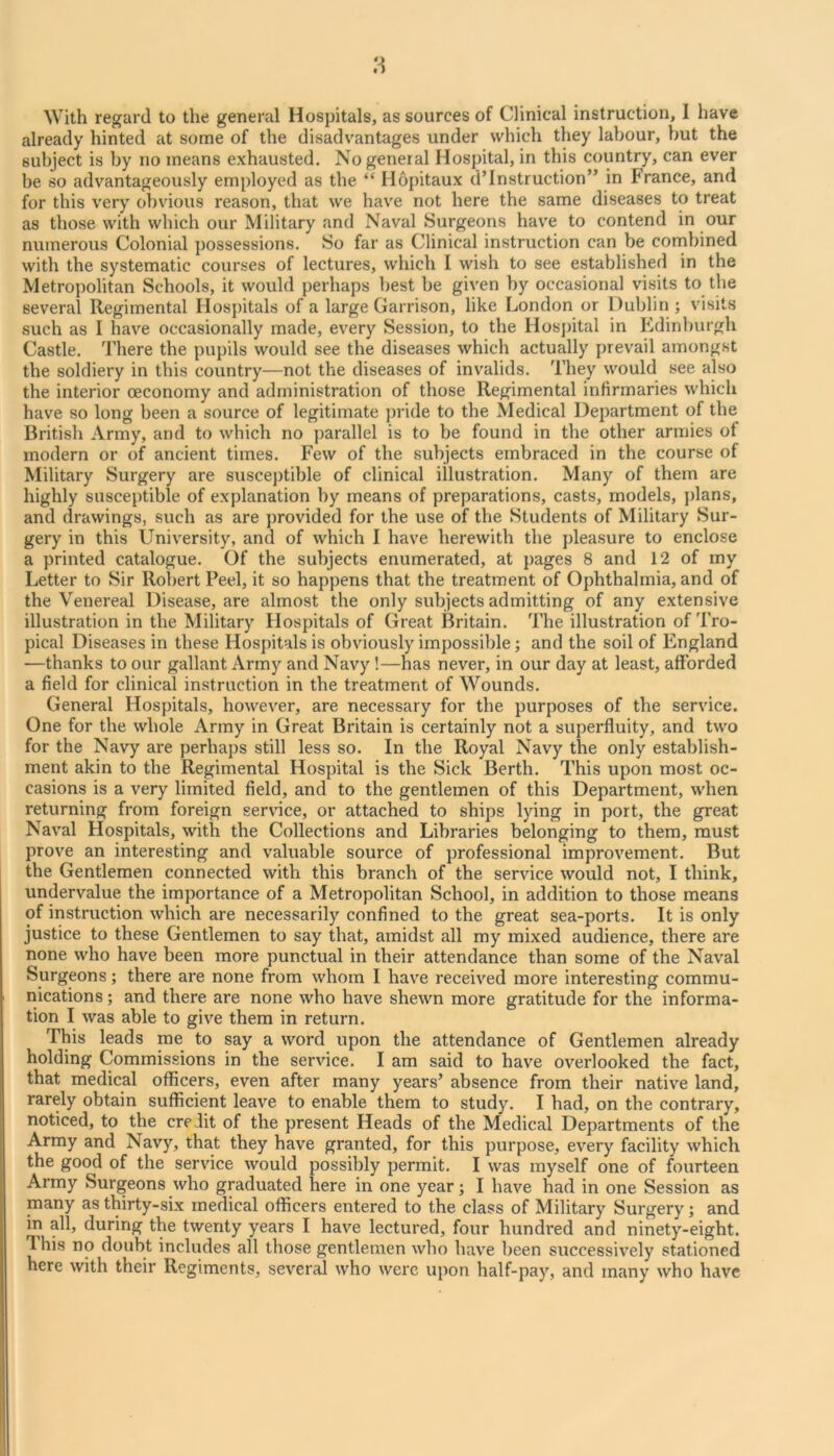 With regard to the general Hospitals, as sources of Clinical instruction, I have already hinted at some of the disadvantages under which they labour, but the subject is by no means exhausted. No general Hospital, in this country, can ever be so advantageously employed as the “ Hopitaux d’Instruction” in France, and for this very obvious reason, that we have not here the same diseases to treat as those with which our Military and Naval Surgeons have to contend in our numerous Colonial possessions. So far as Clinical instruction can be conibined with the systematic courses of lectures, which I wish to see established in the Metropolitan Schools, it would perhaps best be given by occasional visits to the several Regimental Hospitals of a large Garrison, like London or Dublin ; visits such as I have occasionally made, every Session, to the Hospital in Edinburgh Castle. There the pupils would see the diseases which actually prevail amongst the soldiery in this country—not the diseases of invalids. They would see also the interior ceconomy and administration of those Regimental infirmaries which have so long been a source of legitimate pride to the Medical Department of the British Army, and to which no parallel is to be found in the other armies of modern or of ancient times. Few of the subjects embraced in the course of Military Surgery are susceptible of clinical illustration. Many of them are highly susceptible of explanation by means of preparations, casts, models, plans, and drawings, such as are j)rovided for the use of the Students of Military Sur- gery in this University, and of which I have herewith the pleasure to enclose a printed catalogue. Of the subjects enumerated, at pages 8 and 12 of my Letter to Sir Robert Peel, it so happens that the treatment of Ophthalmia, and of the Venereal Disease, are almost the only subjects admitting of any extensive illustration in the Military Hospitals of Great Britain. The illustration of Tro- pical Diseases in these Hospitals is obviously impossible; and the soil of England —thanks to our gallant Army and Navy!—has never, in our day at least, afforded a field for clinical instruction in the treatment of Wounds. General Hospitals, however, are necessary for the purposes of the service. One for the whole Army in Great Britain is certainly not a superfluity, and two for the Navy are perhaps still less so. In the Royal Navy the only establish- ment akin to the Regimental Hospital is the Sick Berth. This upon most oc- casions is a very limited field, and to the gentlemen of this Department, when returning from foreign service, or attached to ships lying in port, the great Naval Hospitals, with the Collections and Libraries belonging to them, must prove an interesting and valuable source of professional improvement. But the Gentlemen connected with this branch of the service would not, I think, undervalue the importance of a Metropolitan School, in addition to those means of instruction which are necessarily confined to the great sea-ports. It is only justice to these Gentlemen to say that, amidst all my mixed audience, there are none who have been more punctual in their attendance than some of the Naval Surgeons; there are none from whom I have received more interesting commu- nications ; and there are none who have shewn more gratitude for the informa- tion I was able to give them in return. This leads me to say a word upon the attendance of Gentlemen already holding Commissions in the service. I am said to have overlooked the fact, that medical officers, even after many years’ absence from their native land, rarely obtain sufficient leave to enable them to study. I had, on the contrary, noticed, to the credit of the present Heads of the Medical Departments of the Army and Navy, that they have granted, for this purpose, every facility which the good of the service would possibly permit. I was myself one of fourteen Army Surgeons vvho graduated here in one year; I have had in one Session as many as thirty-six medical officers entered to the class of Military Surgery; and in all, during the twenty years I have lectured, four hundred and ninety-eight. This no doubt includes all those gentlemen who have been successively stationed here with their Regiments, several who were upon half-pay, and many who have