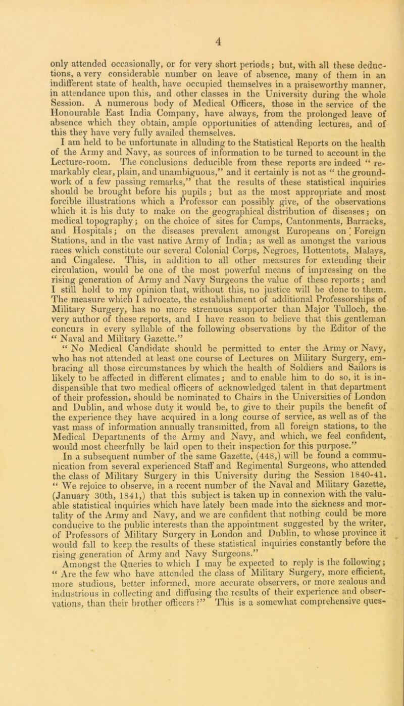 4 only attended occasionally, or for very short periods; but, with all these deduc- tions, a very considerable number on leave of absence, many of them in an indiflerent state of health, have occupied themselves in a praiseworthy manner, in attendance upon this, and other classes in the University during the whole Session. A numerous body of Medical Officers, those in the service of the Honourable East India Company, have always, from the prolonged leave of absence which they obtain, ample opportunities of attending lectures, and of this they have very fully availed themselves. I am held to be unfortunate in alluding to the Statistical Reports on the health of the Army and Navy, as sources of information to be turned to account in the Lecture-room. The conclusions deducible from these reports are indeed “ re- markably clear, plain, and unambiguous,” and it certainly is not as “ the ground- work of a few passing remarks,” that the results of these statistical inquiries should be brought before his ])upils; but as the most appropriate and most forcible illustrations which a Professor can possibly give, of the observations which it is his duty to make on the geographical distribution of diseases; on medical topography; on the choice of sites for Camps, Cantonments, Barracks, and Hospitals; on the diseases prevalent amongst Europeans on | Foreign Stations, and in the vast native Army of India; as well as amongst the various races which constitute our several Colonial Corps, Negroes, Hottentots, Malays, and Cingalese. This, in addition to all other measures for extending their circulation, would be one of the most powerful means of imjrressing on the rising generation of Army and Navy Surgeons the value of these reports; and I still hold to my opinion that, without this, no justice will be done to them. The measure which I advocate, the establishment of additional Professorships of Military Surgery, has no more strenuous supporter than Major Tulloch, the very author of these reports, and I have reason to believe that this gentleman concurs in every syllable of the following observations by the Editor of the “ Naval and Military Gazette.” “ No Medical Candidate should be permitted to enter the Army or Navy, who has not attended at least one course of Lectures on Military Surgery, em- bracing all those circumstances by which the health of Soldiers and Sailors is likely to be affected in different climates; and to enable him to do so, it is in- dispensible that two medical officers of acknowledged talent in that department of their profession, should be nominated to Chairs in the Universities of London and Dublin, and whose duty it would be, to give to their pupils the benefit of the experience they have acquired in a long course of service, as well as of the vast mass of information annually transmitted, from all foreign stations, to the Medical Departments of the Army and Navy, and which, we feel confident, would most cheerfully be laid open to their inspection for this purpose.” In a subsequent number of the same Gazette, (448,) will be found a commu- nication from several experienced Staff and Regimental Surgeons, who attended the class of Military Surgeiy in this University during the Session 1840-41. “ We rejoice to observe, in a recent number of the Naval and Military Gazette, (January 30th, 1841,) that this subject is taken up in connexion with the valu- able statistical inquiries which have lately been made into the sickness and mor- tality of the Army and Navy, and we are confident that nothing could be inore conducive to the j)ublic interests than the appointment suggested by the writer, of Professors of Military Surgery in London and Dublin, to whose province it would fall to keep the results of these statistical inquiries constantly before the rising generation of Army and Navy Surgeons.” Amongst the Queries to which I may be expected to reply is the following; “ Are the few who have attended the class of Military Surgery, more efficient, more studious, better informed, more accurate observers, or more zealous and industrious in collecting and diffusing the results of their experience arid obser- vations, than their brother officers ?” This is a somewhat comprehensive ques-