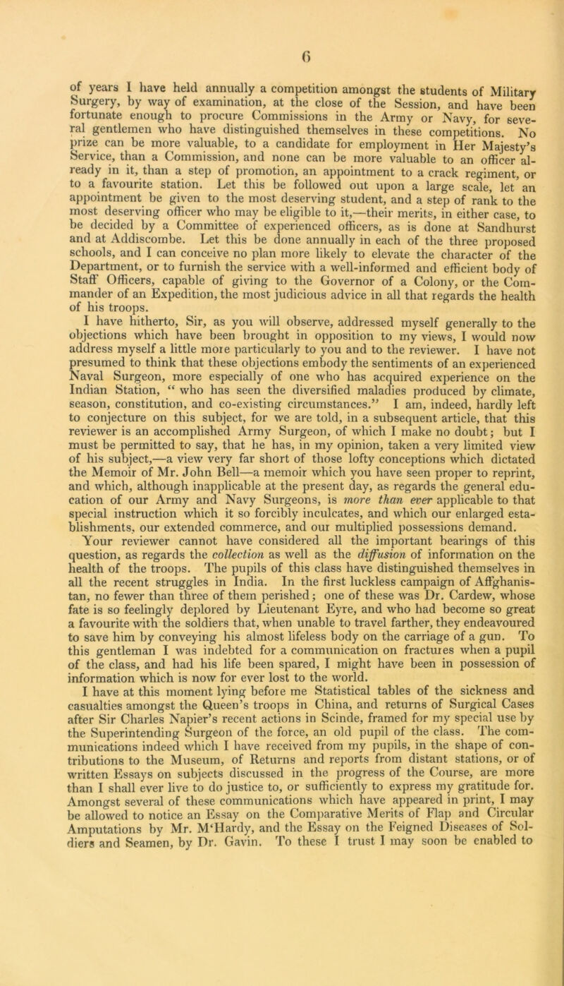 0 of years I liave held annually a competition amongst the students of Military Surgery, by way of examination, at the close of the Session, and have been fortunate enough to procure Commissions in the Army or Navy, for seve- ral gentlemen who have distinguished themselves in these competitions. No prize can be more valuable, to a candidate for employment in Her Majesty’s Service, than a Commission, and none can be more valuable to an officer al- ready in it, than a step of promotion, an appointment to a crack regiment, or to a favourite station. Let this be followed out upon a large scale, let an appointment be given to the most deserving student, and a step of rank to the most deserving officer who may be eligible to it,—their merits, in either case, to be decided by a Committee of experienced officers, as is done at Sandhurst and at Addiscombe. Let this be done annually in each of the three proposed schools, and I can conceive no plan more likely to elevate the character of the Department, or to furnish the service with a well-informed and efficient body of Staff Officers, capable of giving to the Governor of a Colony, or the Com- mander of an Expedition, the most judicious advice in all that regards the health of his troops. I have hitherto. Sir, as you will observe, addressed myself generally to the objections which have been brought in opposition to my views, I would now address myself a little more particularly to you and to the reviewer. I have not presumed to think that these objections embody the sentiments of an experienced Naval Surgeon, more especially of one who has acquired experience on the Indian Station, “ who has seen the diversified maladies produced by climate, season, constitution, and co-existing circumstances.” I am, indeed, hardly left to conjecture on this subject, for we are told, in a subsequent article, that this reviewer is an accomplished Army Surgeon, of which I make no doubt; but I must be permitted to say, that he has, in my opinion, taken a very limited view of his subject,—a view very far short of those lofty conceptions which dictated the Memoir of Mr. John Bell—a memoir which you have seen proper to reprint, and which, although inapplicable at the present day, as regards the general edu- cation of our Army and Navy Surgeons, is more than ever applicable to that special instruction which it so forcibly inculcates, and which our enlarged esta- blishments, our extended commerce, and our multiplied possessions demand. Your reviewer cannot have considered all the important bearings of this question, as regards the collection as well as the diffusion of information on the health of the troops. The pupils of this class have distinguished themselves in all the recent struggles in India. In the first luckless campaign of Affghanis- tan, no fewer than three of them perished; one of these was Dr. Cardew, whose fate is so feelingly deplored by Lieutenant Eyre, and who had become so great a favourite with the soldiers that, when unable to travel farther, they endeavoured to save him by conveying his almost lifeless body on the carriage of a gun. To this gentleman I was indebted for a communication on fractures when a pupil of the class, and had his life been spared, I might have been in possession of information which is now for ever lost to the world. I have at this moment lying before me Statistical tables of the sickness and casualties amongst the Queen’s troops in China, and returns of Surgical Cases after Sir Charles Napier’s recent actions in Scinde, framed for my special use by the Superintending Surgeon of the force, an old pupil of the class. The com- munications indeed which I have received from rny pupils, in the shape of con- tributions to the Museum, of Returns and reports from distant stations, or of written Essays on subjects discussed in the progress of the Course, are more than I shall ever live to do justice to, or sufficiently to express my gratitude for. Amongst several of these communications which have appeared in print, I may be allowed to notice an Essay on the Comparative Merits of Flap and Circular Amputations by Mr. M'Hardy, and the Essay on the Feigned Diseases of Sol- diers and Seamen, by Dr. Gavin. To these I trust I may soon be enabled to
