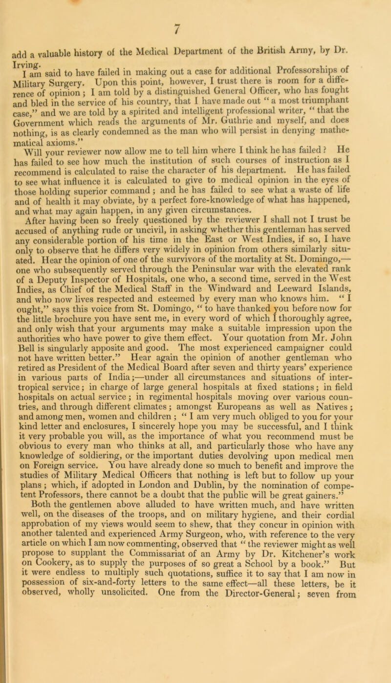 / add a valuable history of the Medical Department of the British Army, by Dr. am said to have failed in making out a case for additional Professorships of Military Surgery. Upon this point, however, I trust there is room for a diffe- rence of opinion; I am told by a distinguished General Officer, who has fought and bled in the service of his country, that I have made out “ a most triumphant case,” and we are told by a spirited and intelligent professional writer, “ that the Government which reads the arguments of Mr. Guthrie and myself, and does nothing, is as clearly condemned as the man who will persist in denying mathe- matical axioms.” . t , • , , i r m i, tt Will your reviewer now allow me to tell him where 1 think he has failed ? He has failed to see how much the institution of such courses of instruction as I recommend is calculated to raise the character of his department. He has failed to see what influence it is calculated to give to medical opinion in the eyes of those holding superior command ; and he has failed to see what a waste of life and of health it may obviate, by a perfect fore-knowledge of what has happened, and what may again happen, in any given circumstances. After having been so freely questioned by the reviewer I shall not I trust be accused of anything rude or uncivil, in asking whether this gentleman has served any considerable portion of his time in the East or West Indies, if so, I have only to observe that he differs very widely in opinion from others similarly situ- ated. Hear the opinion of one of the survivors of the mortality at St. Domingo,— one who subsequently served through the Peninsular war with the elevated rank of a Deputy Inspector of Hospitals, one who, a second time, served in the West Indies, as Chief of the Medical Staff’ in the Windward and Leeward Islands, and who now lives respected and esteemed by every man who knows him. “ I ought,” says this voice from St. Domingo, “ to have thanked you before now for the little brochure you have sent me, in every word of which I thoroughly agree, and only wish that your arguments may make a suitable impression upon the authorities who have power to give them effect. Your quotation from Mr. John Bell is singularly apposite and good. The most experienced campaigner could not have written better.” Hear again the opinion of another gentleman who retired as President of the Medical Board after seven and thirty years’ experience in various parts of India;—under all circumstances and situations of inter- tropical service; in charge of large general hospitals at fixed stations; in field hospitals on actual service; in regimental hospitals moving over various coun- tries, and through different climates; amongst Europeans as well as Natives; and among men, women and children ; “ I am very much obliged to you for your kind letter and enclosures, I sincerely hope you may be successful, and I think it very probable you will, as the importance of what you recommend must be obvious to every man who thinks at all, and particularly those who have any knowledge of soldiering, or the important duties devolving upon medical men on Foreign service. You have already done so much to benefit and improve the studies of Military Medical Officers that nothing is left but to follow up your plans ; which, if adopted in London and Dublin, by the nomination of compe- tent Professors, there cannot be a doubt that the public will be great gainers.” Both the gentlemen above alluded to have written much, and have written well, on the diseases of the troops, and on military hygiene, and their cordial approbation of my views would seem to shew, that they concur in opinion with another talented and experienced Army Surgeon, who, with reference to the v'ery article on which I am now commenting, observed that “ the reviewer might as well propose to supplant the Commissariat of an Army by Dr. Kitchener’s work on Cookery, as to supply the purposes of so great a School by a book.” But it were endless to multiply such quotations, suffice it to say that I am now in possession of six-and-forty letters to the same effect—all these letters, be it observed, wholly unsolicited. One from the Director-General; seven from