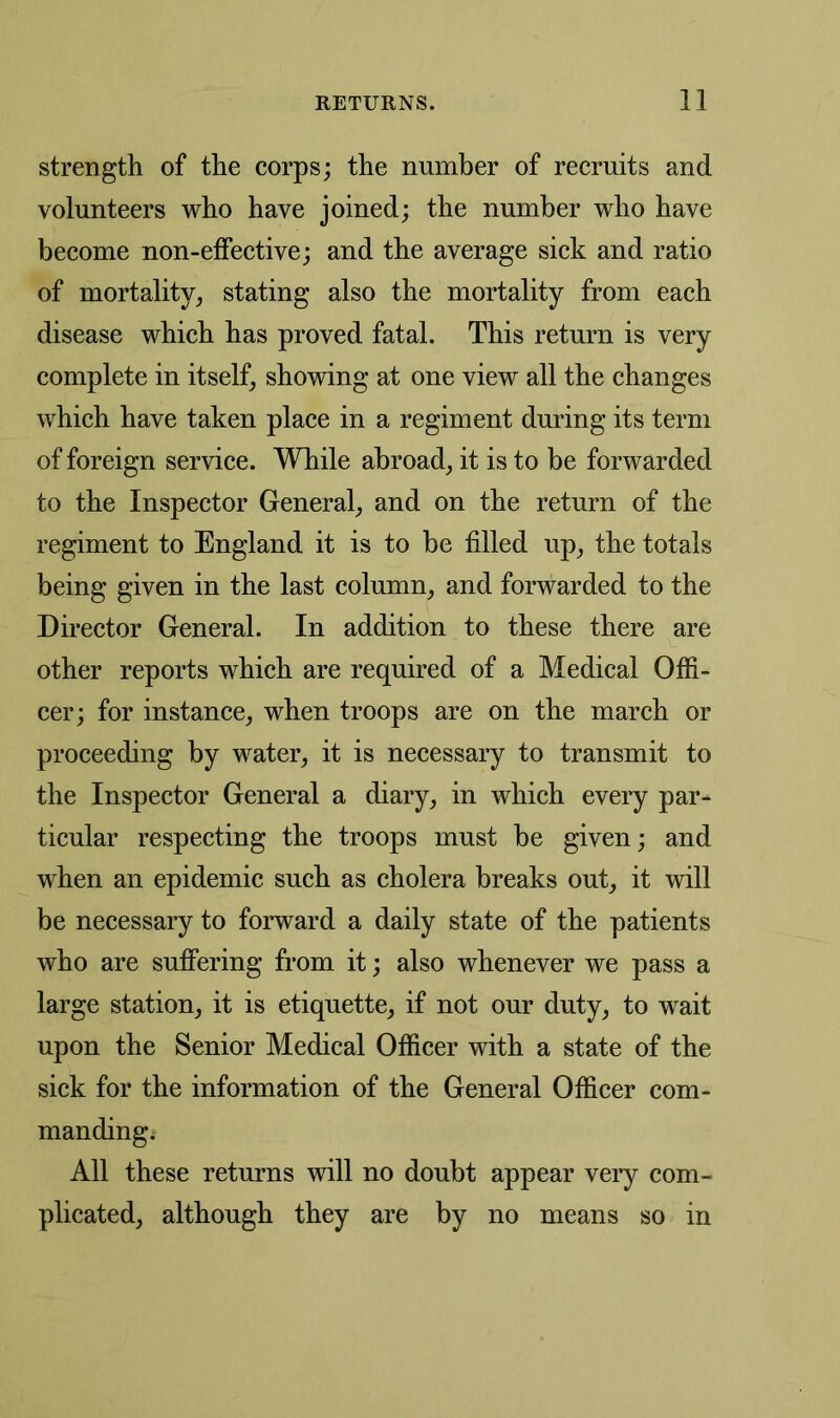 strength of the corps; the number of recruits and volunteers who have joined; the number who have become non-effective; and the average sick and ratio of mortality, stating also the mortality from each disease which has proved fatal. This return is very complete in itself, showing at one view all the changes which have taken place in a regiment during its term of foreign service. While abroad, it is to be forwarded to the Inspector General, and on the return of the regiment to England it is to be filled up, the totals being given in the last column, and forwarded to the Director General. In addition to these there are other reports which are required of a Medical Offi- cer; for instance, when troops are on the march or proceeding by water, it is necessary to transmit to the Inspector General a diary, in which every par- ticular respecting the troops must be given; and when an epidemic such as cholera breaks out, it will be necessary to forward a daily state of the patients who are suffering from it; also whenever we pass a large station, it is etiquette, if not our duty, to wait upon the Senior Medical Officer with a state of the sick for the information of the General Officer com- manding. All these returns will no doubt appear very com- plicated, although they are by no means so in