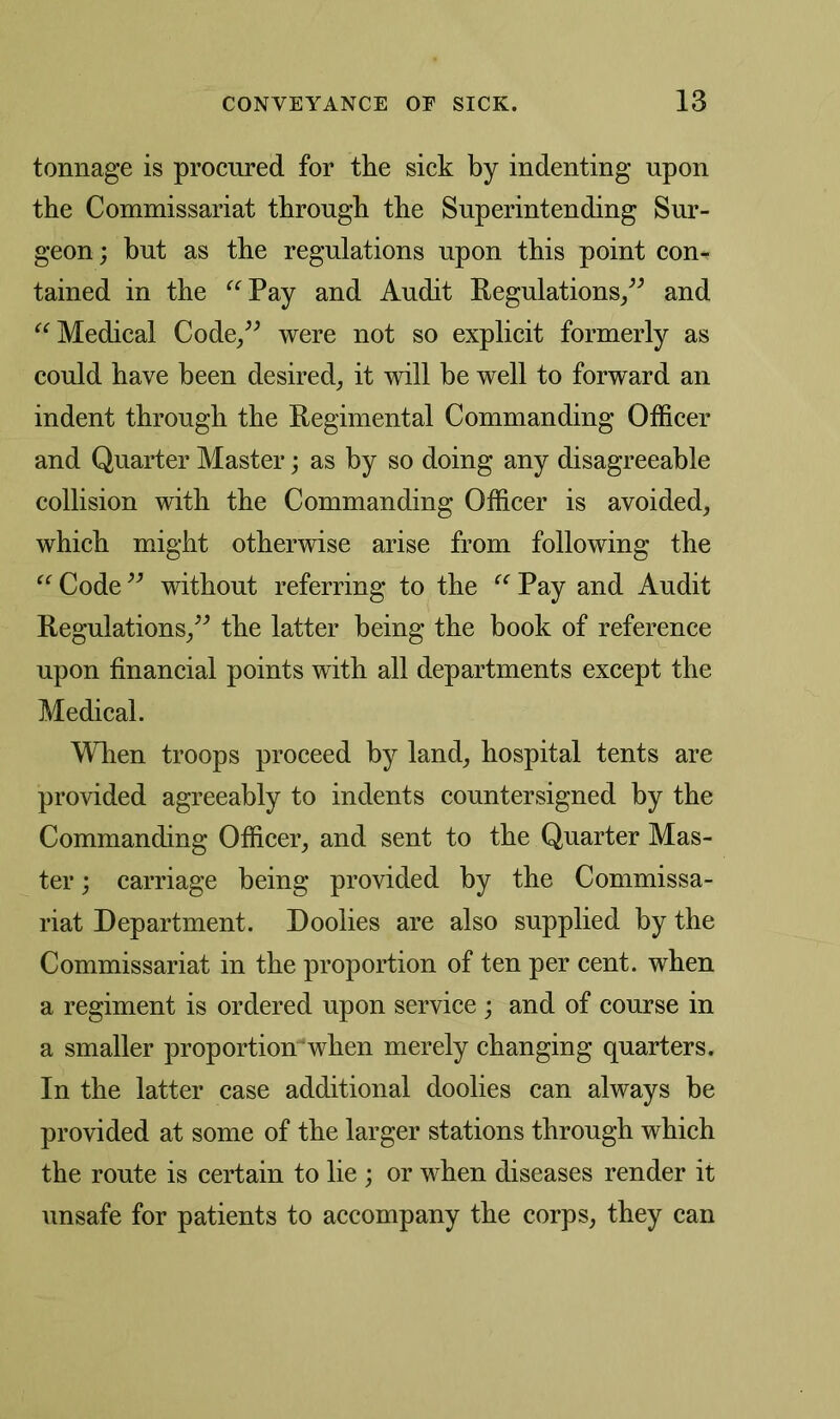 tonnage is procured for the sick by indenting upon the Commissariat through the Superintending Sur- geon; but as the regulations upon this point com tained in the “ Pay and Audit Regulations,” and “Medical Code/' were not so explicit formerly as could have been desired, it will he well to forward an indent through the Regimental Commanding Officer and Quarter Master; as by so doing any disagreeable collision with the Commanding Officer is avoided, which might otherwise arise from following the “ Code ” without referring to the “ Pay and Audit Regulations,” the latter being the book of reference upon financial points with all departments except the Medical. When troops proceed by land, hospital tents are provided agreeably to indents countersigned by the Commanding Officer, and sent to the Quarter Mas- ter ; carriage being provided by the Commissa- riat Department. Doolies are also supplied by the Commissariat in the proportion of ten per cent, when a regiment is ordered upon service ; and of course in a smaller proportionwhen merely changing quarters. In the latter case additional doolies can always be provided at some of the larger stations through which the route is certain to lie ; or when diseases render it unsafe for patients to accompany the corps, they can