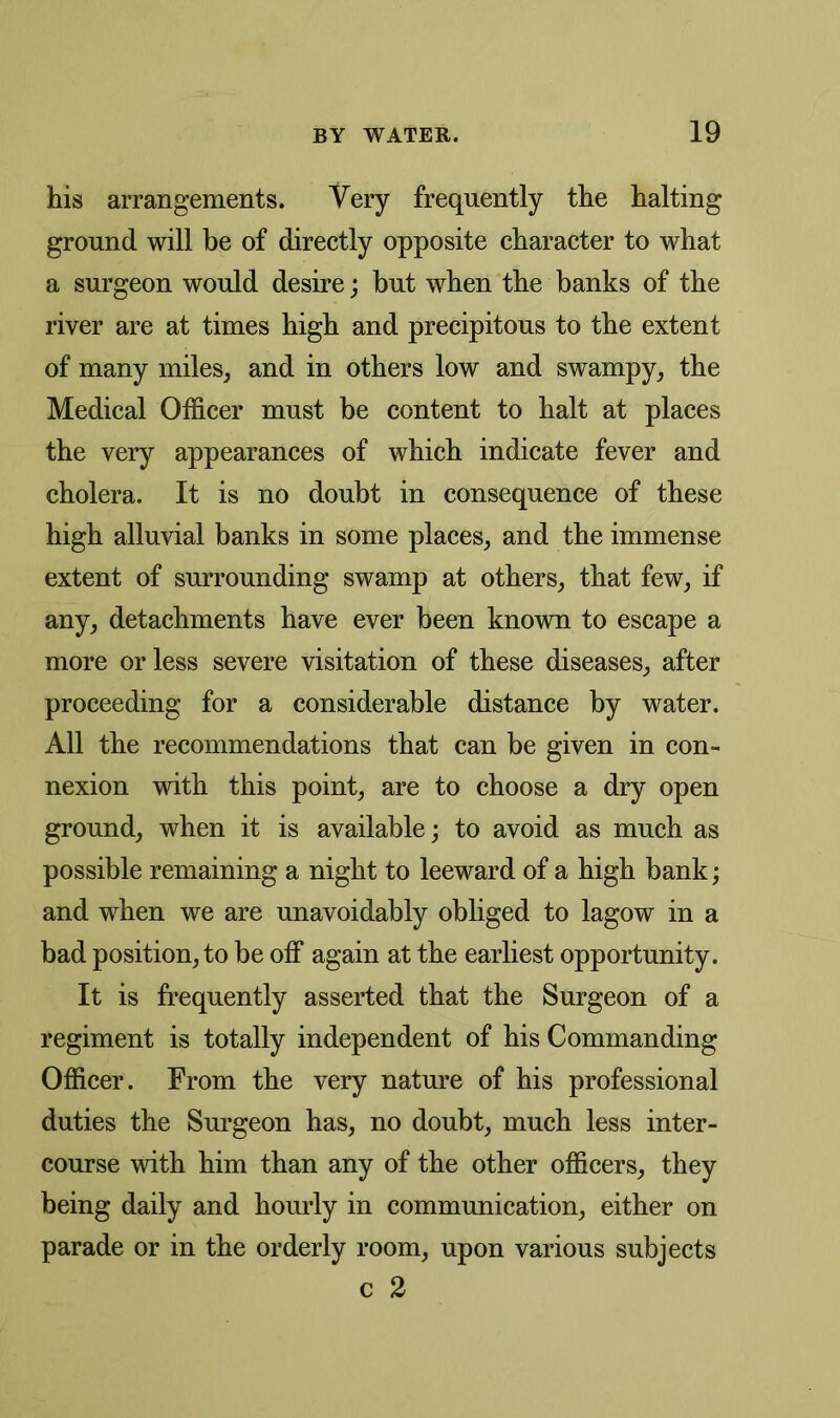 his arrangements. Very frequently the halting ground will be of directly opposite character to what a surgeon would desire; but when the banks of the river are at times high and precipitous to the extent of many miles, and in others low and swampy, the Medical Officer must be content to halt at places the very appearances of which indicate fever and cholera. It is no doubt in consequence of these high alluvial banks in some places, and the immense extent of surrounding swamp at others, that few, if any, detachments have ever been known to escape a more or less severe visitation of these diseases, after proceeding for a considerable distance by water. All the recommendations that can be given in con- nexion with this point, are to choose a dry open ground, when it is available; to avoid as much as possible remaining a night to leeward of a high bank; and when we are unavoidably obliged to lagow in a bad position, to be off again at the earliest opportunity. It is frequently asserted that the Surgeon of a regiment is totally independent of his Commanding Officer. From the very nature of his professional duties the Surgeon has, no doubt, much less inter- course with him than any of the other officers, they being daily and hourly in communication, either on parade or in the orderly room, upon various subjects c 2