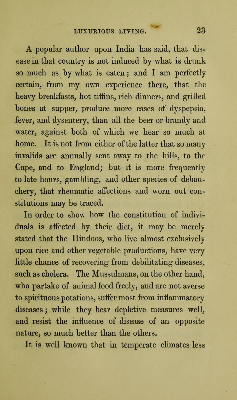 A popular author upon India has said, that dis- ease in that country is not induced by what is drunk so much as by what is eaten; and I am perfectly certain, from my own experience there, that the heavy breakfasts, hot tiffins, rich dinners, and grilled bones at supper, produce more cases of dyspepsia, fever, and dysentery, than all the beer or brandy and water, against both of which we hear so much at home. It is not from either of the latter that so many invalids are annually sent away to the hills, to the Cape, and to England; but it is more frequently to late hours, gambling, and other species of debau- chery, that rheumatic affections and worn out con- stitutions may be traced. In order to show how the constitution of indivi- duals is affected by their diet, it may be merely stated that the Hindoos, who live almost exclusively upon rice and other vegetable productions, have very little chance of recovering from debilitating diseases, such as cholera. The Mussulmans, on the other hand, who partake of animal food freely, and are not averse to spirituous potations, suffer most from inflammatory diseases; while they bear depletive measures well, and resist the influence of disease of an opposite nature, so much better than the others. It is well known that in temperate climates less