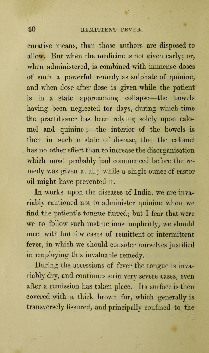 curative means, than those authors are disposed to allow. But when the medicine is not given early; or, when administered, is combined with immense doses of such a powerful remedy as sulphate of quinine, and when dose after dose is given while the patient is in a state approaching collapse—the bowels having been neglected for days, during which time the practitioner has been relying solely upon calo- mel and quinine;—the interior of the bowels is then in such a state of disease, that the calomel has no other effect than to increase the disorganisation which most probably had commenced before the re- medy was given at all; while a single ounce of castor oil might have prevented it. In works upon the diseases of India, we are inva- riably cautioned not to administer quinine when we find the patient*s tongue furred; but I fear that were we to follow such instructions implicitly, we should meet with but few cases of remittent or intermittent fever, in which we should consider ourselves justified in employing this invaluable remedy. During the accessions of fever the tongue is inva- riably dry, and continues so in very severe cases, even after a remission has taken place. Its surface is then covered with a thick brown fur, which generally is transversely fissured, and principally confined to the