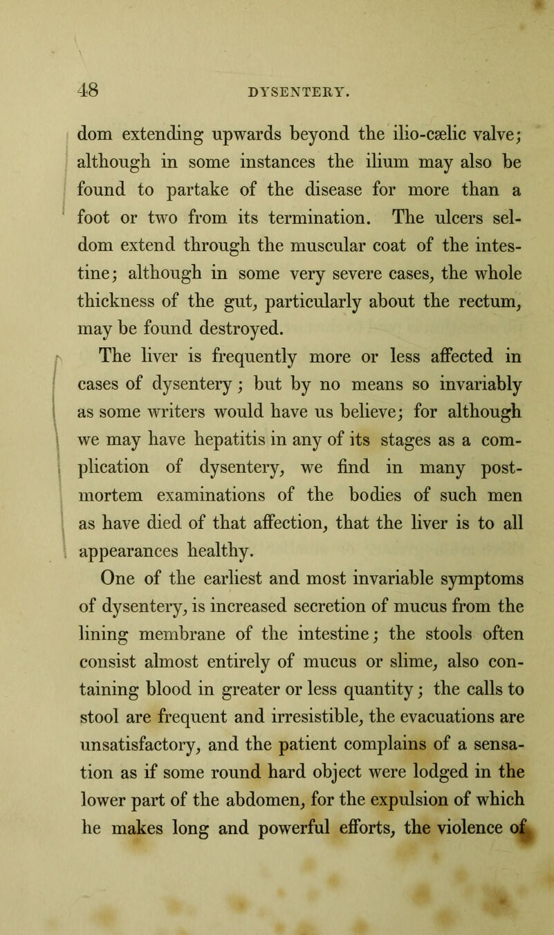 dom extending upwards beyond tbe ilio-cselic valve; although in some instances the ilium may also be found to partake of the disease for more than a foot or two from its termination. The ulcers sel- dom extend through the muscular coat of the intes- tine; although in some very severe cases, the whole thickness of the gut, particularly about the rectum, may be found destroyed. The liver is frequently more or less affected in cases of dysentery; but by no means so invariably as some writers would have us believe; for although we may have hepatitis in any of its stages as a com- plication of dysentery, we find in many post- mortem examinations of the bodies of such men as have died of that affection, that the liver is to all appearances healthy. One of the earliest and most invariable symptoms of dysentery, is increased secretion of mucus from the lining membrane of the intestine; the stools often consist almost entirely of mucus or slime, also con- taining blood in greater or less quantity; the calls to stool are frequent and irresistible, the evacuations are unsatisfactory, and the patient complains of a sensa- tion as if some round hard object were lodged in the lower part of the abdomen, for the expulsion of which he makes long and powerful efforts, the violence of