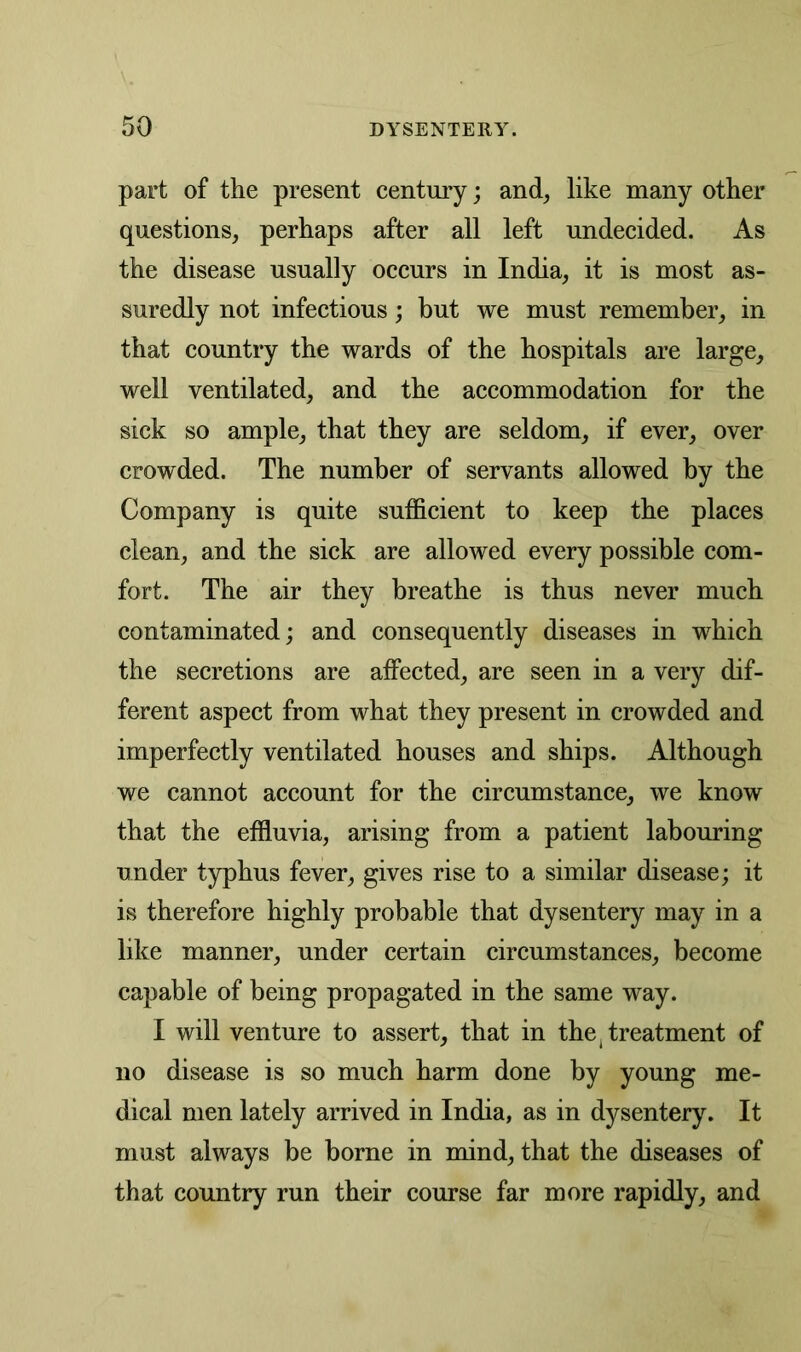 part of the present century; and, like many other questions, perhaps after all left undecided. As the disease usually occurs in India, it is most as- suredly not infectious; but we must remember, in that country the wards of the hospitals are large, well ventilated, and the accommodation for the sick so ample, that they are seldom, if ever, over crowded. The number of servants allowed by the Company is quite sufficient to keep the places clean, and the sick are allowed every possible com- fort. The air they breathe is thus never much contaminated; and consequently diseases in which the secretions are affected, are seen in a very dif- ferent aspect from what they present in crowded and imperfectly ventilated houses and ships. Although we cannot account for the circumstance, we know that the effluvia, arising from a patient labouring under typhus fever, gives rise to a similar disease; it is therefore highly probable that dysentery may in a like manner, under certain circumstances, become capable of being propagated in the same way. I will venture to assert, that in the treatment of no disease is so much harm done by young me- dical men lately arrived in India, as in dysentery. It must always be borne in mind, that the diseases of that country run their course far more rapidly, and