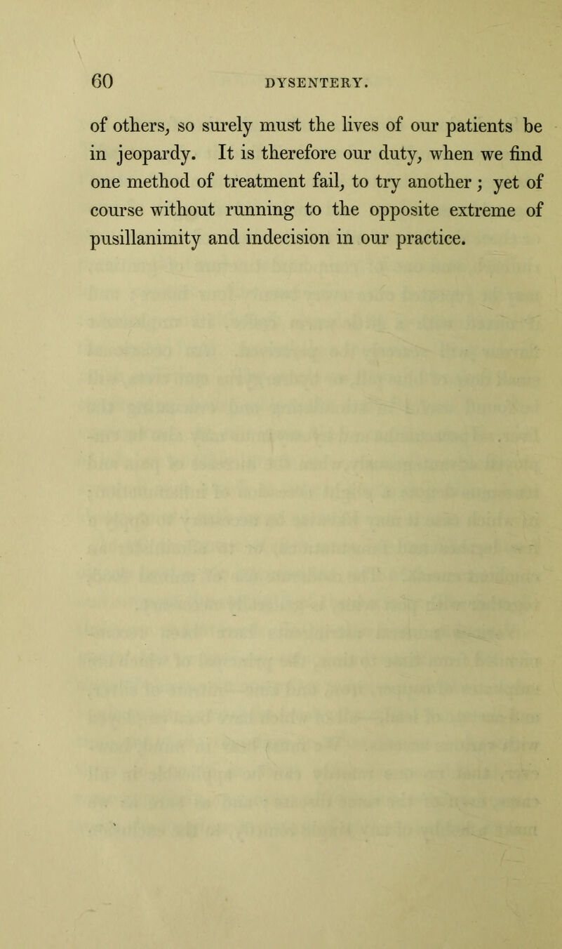 of others, so surely must the lives of our patients be in jeopardy. It is therefore our duty, when we find one method of treatment fail, to try another; yet of course without running to the opposite extreme of pusillanimity and indecision in our practice.