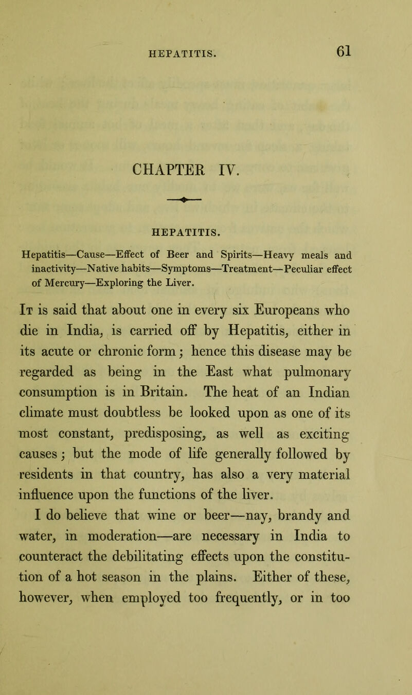 CHAPTER IV. HEPATITIS. Hepatitis—Cause—Effect of Beer and Spirits—Heavy meals and inactivity—Native habits—Symptoms—Treatment—Peculiar effect of Mercury—Exploring the Liver. It is said that about one in every six Europeans who die in India, is carried off by Hepatitis, either in its acute or chronic form; hence this disease may be regarded as being in the East what pulmonary consumption is in Britain. The heat of an Indian climate must doubtless be looked upon as one of its most constant, predisposing, as well as exciting causes; but the mode of life generally followed by residents in that country, has also a very material influence upon the functions of the liver. I do believe that wine or beer—nay, brandy and water, in moderation—are necessary in India to counteract the debilitating effects upon the constitu- tion of a hot season in the plains. Either of these, however, when employed too frequently, or in too