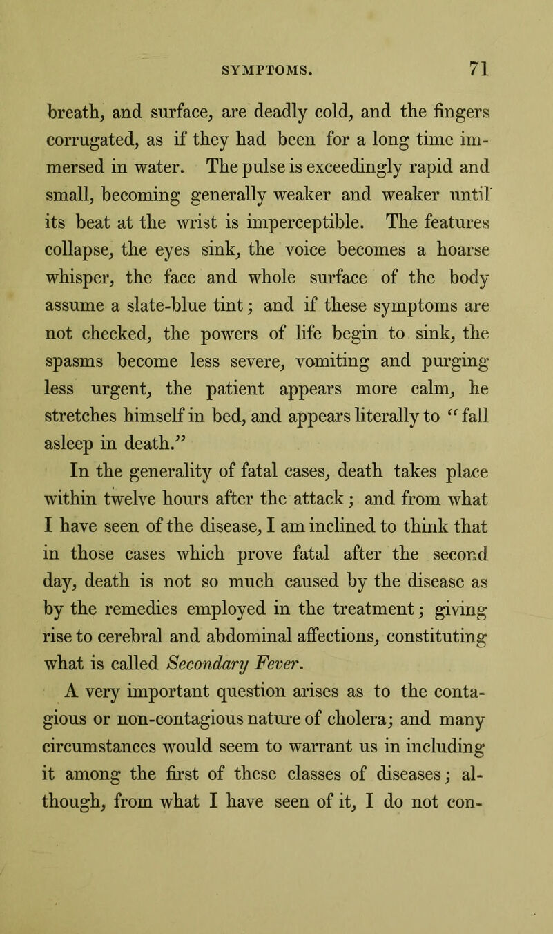 breath, and surface, are deadly cold, and the fingers corrugated, as if they had been for a long time im- mersed in water. The pulse is exceedingly rapid and small, becoming generally weaker and weaker until its beat at the wrist is imperceptible. The features collapse, the eyes sink, the voice becomes a hoarse whisper, the face and whole surface of the body assume a slate-blue tint; and if these symptoms are not checked, the powers of life begin to sink, the spasms become less severe, vomiting and purging- less urgent, the patient appears more calm, he stretches himself in bed, and appears literally to “ fall asleep in death ” In the generality of fatal cases, death takes place within twelve hours after the attack; and from what I have seen of the disease, I am inclined to think that in those cases which prove fatal after the second day, death is not so much caused by the disease as by the remedies employed in the treatment; giving rise to cerebral and abdominal affections, constituting what is called Secondary Fever. A very important question arises as to the conta- gious or non-contagious nature of cholera; and many circumstances would seem to warrant us in including it among the first of these classes of diseases; al- though, from what I have seen of it, I do not con-