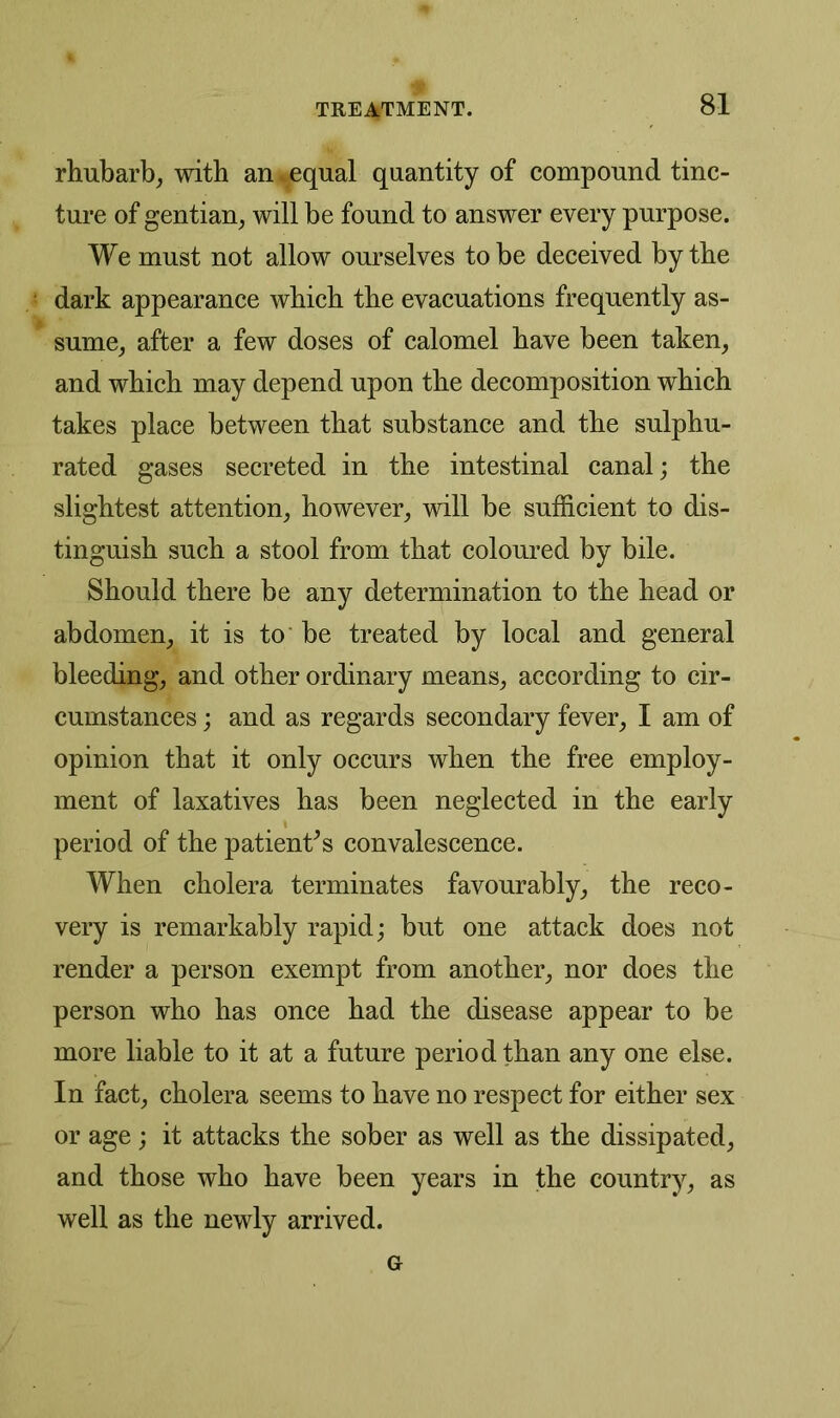 rhubarb, with an.equal quantity of compound tinc- ture of gentian^ will be found to answer every purpose. We must not allow ourselves to be deceived by the dark appearance which the evacuations frequently as- sume; after a few doses of calomel have been taken, and which may depend upon the decomposition which takes place between that substance and the sulphu- rated gases secreted in the intestinal canal; the slightest attention, however, will be sufficient to dis- tinguish such a stool from that coloured by bile. Should there be any determination to the head or abdomen, it is to be treated by local and general bleeding, and other ordinary means, according to cir- cumstances ; and as regards secondary fever, I am of opinion that it only occurs when the free employ- ment of laxatives has been neglected in the early period of the patients convalescence. When cholera terminates favourably, the reco- very is remarkably rapid; but one attack does not render a person exempt from another, nor does the person who has once had the disease appear to be more liable to it at a future period than any one else. In fact, cholera seems to have no respect for either sex or age; it attacks the sober as well as the dissipated, and those who have been years in the country, as well as the newly arrived. G