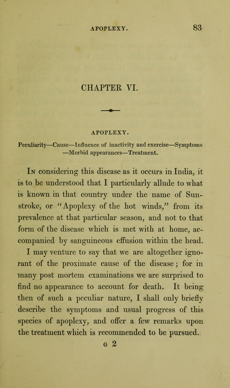 CHAPTER VI. APOPLEXY. Peculiarity—Cause—Influence of inactivity and exercise—Symptoms —Morbid appearances—Treatment. In considering tins disease as it occurs in India, it is to be understood that I particularly allude to what is known in that country under the name of Sun- stroke, or “ Apoplexy of the hot winds,” from its prevalence at that particular season, and not to that form of the disease which is met with at home, ac- companied by sanguineous effusion within the head. I may venture to say that we are altogether igno- rant of the proximate cause of the disease; for in many post mortem examinations we are surprised to find no appearance to account for death. It being then of such a peculiar nature, I shall only briefly describe the symptoms and usual progress of this species of apoplexy, and offer a few remarks upon the treatment which is recommended to be pursued. g 2