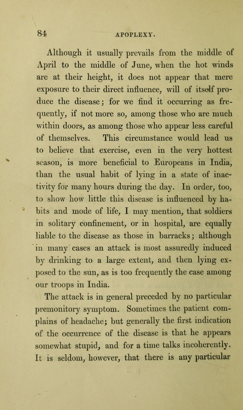 Although it usually prevails from the middle of April to the middle of June, when the hot winds are at their height, it does not appear that mere exposure to their direct influence, will of itself pro- duce the disease; for we find it occurring as fre- quently, if not more so, among those who are much within doors, as among those who appear less careful of themselves. This circumstance would lead us to believe that exercise, even in the very hottest season, is more beneficial to Europeans in India, than the usual habit of lying in a state of inac- tivity for many hours during the day. In order, too, to show how little this disease is influenced by ha- bits and mode of life, I may mention, that soldiers in solitary confinement, or in hospital, are equally liable to the disease as those in barracks; although in many cases an attack is most assuredly induced by drinking to a large extent, and then lying ex- posed to the sun, as is too frequently the case among our troops in India. The attack is in general preceded by no particular premonitory symptom. Sometimes the patient com- plains of headache; but generally the first indication of the occurrence of the disease is that he appears somewhat stupid, and for a time talks incoherently. It is seldom, however, that there is any particular