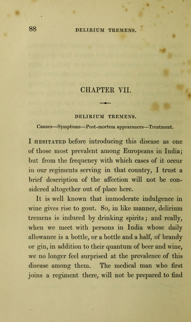 CHAPTER VII. DELIRIUM TREMENS. Causes—Symptoms—Post-mortem appearances—Treatment. I hesitated before introducing this disease as one of those most prevalent among Europeans in India; but from the frequency with which cases of it occur in our regiments serving in that country, I trust a brief description of the affection will not be con- sidered altogether out of place here. It is well known that immoderate indulgence in wine gives rise to gout. So, in like manner, delirium tremens is induced by drinking spirits; and really, when we meet with persons in India whose daily allowance is a bottle, or a bottle and a half, of brandy or gin, in addition to their quantum of beer and wine, we no longer feel surprised at the prevalence of this disease among them. The medical man who first joins a regiment there, will not be prepared to find