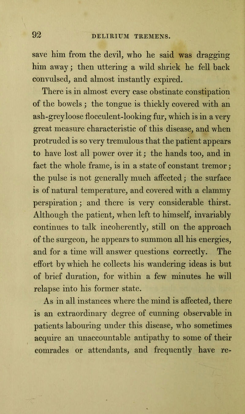 save him from the devil, who he said was dragging him away; then uttering a wild shriek he fell back convulsed, and almost instantly expired. There is in almost every case obstinate constipation of the bowels ; the tongue is thickly covered with an ash-grey loose flocculent-looking fur, which is in a very great measure characteristic of this disease, and when protruded is so very tremulous that the patient appears to have lost all power over it; the hands too, and in fact the whole frame, is in a state of constant tremor; the pulse is not generally much affected; the surface is of natural temperature, and covered with a clammy perspiration; and there is very considerable thirst. Although the patient, when left to himself, invariably continues to talk incoherently, still on the approach of the surgeon, he appears to summon all his energies, and for a time will answer questions correctly. The effort by which he collects his wandering ideas is but of brief duration, for within a few minutes he will relapse into his former state. As in all instances where the mind is affected, there is an extraordinary degree of cunning observable in patients labouring under this disease, who sometimes acquire an unaccountable antipathy to some of their comrades or attendants, and frequently have re-