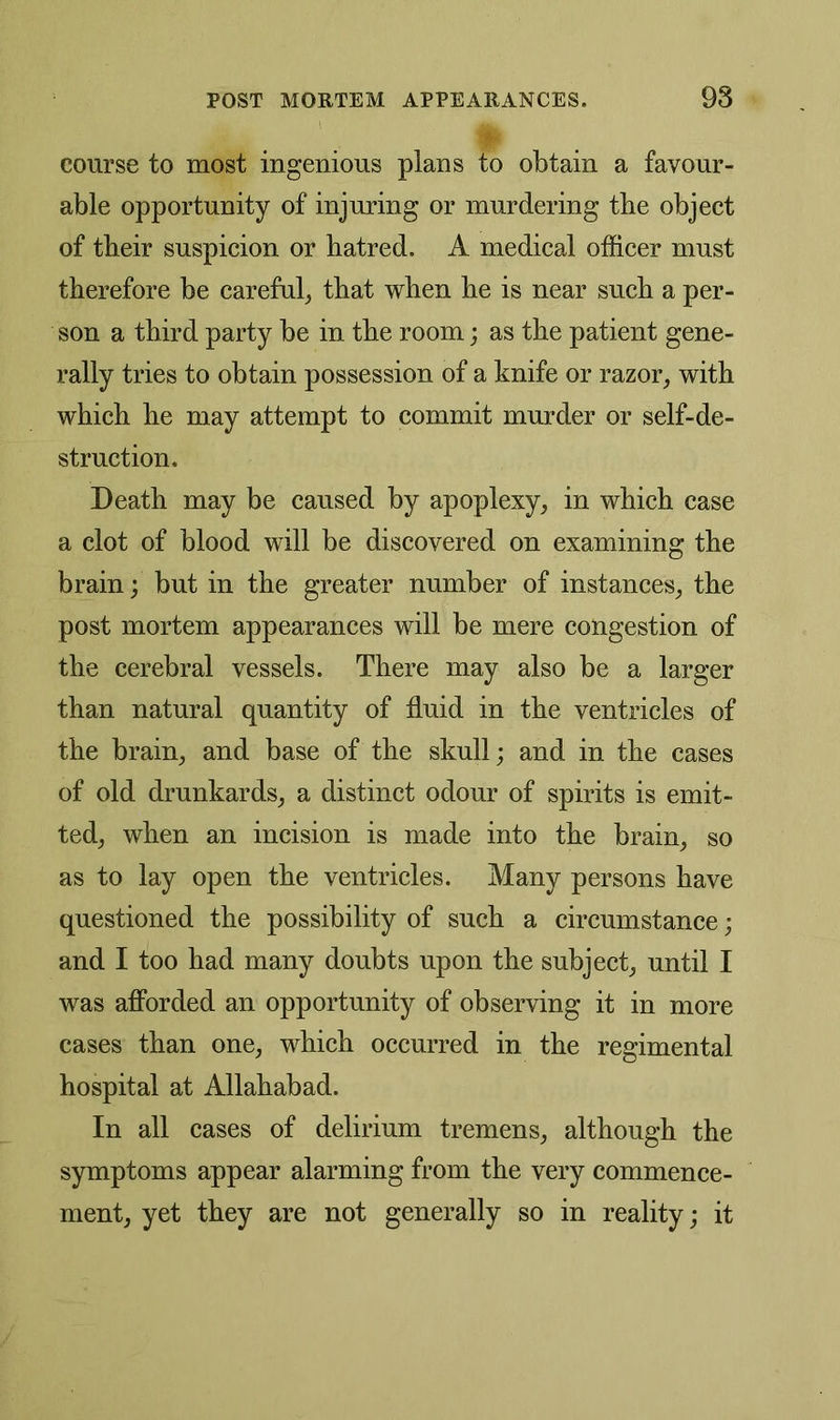 course to most ingenious plans to obtain a favour- able opportunity of injuring or murdering the object of their suspicion or hatred. A medical officer must therefore be careful, that when he is near such a per- son a third party be in the room; as the patient gene- rally tries to obtain possession of a knife or razor, with which he may attempt to commit murder or self-de- struction. Death may be caused by apoplexy, in which case a clot of blood will be discovered on examining the brain; but in the greater number of instances, the post mortem appearances will be mere congestion of the cerebral vessels. There may also be a larger than natural quantity of fluid in the ventricles of the brain, and base of the skull; and in the cases of old drunkards, a distinct odour of spirits is emit- ted, when an incision is made into the brain, so as to lay open the ventricles. Many persons have questioned the possibility of such a circumstance; and I too had many doubts upon the subject, until I was afforded an opportunity of observing it in more cases than one, which occurred in the regimental hospital at Allahabad. In all cases of delirium tremens, although the symptoms appear alarming from the very commence- ment, yet they are not generally so in reality; it