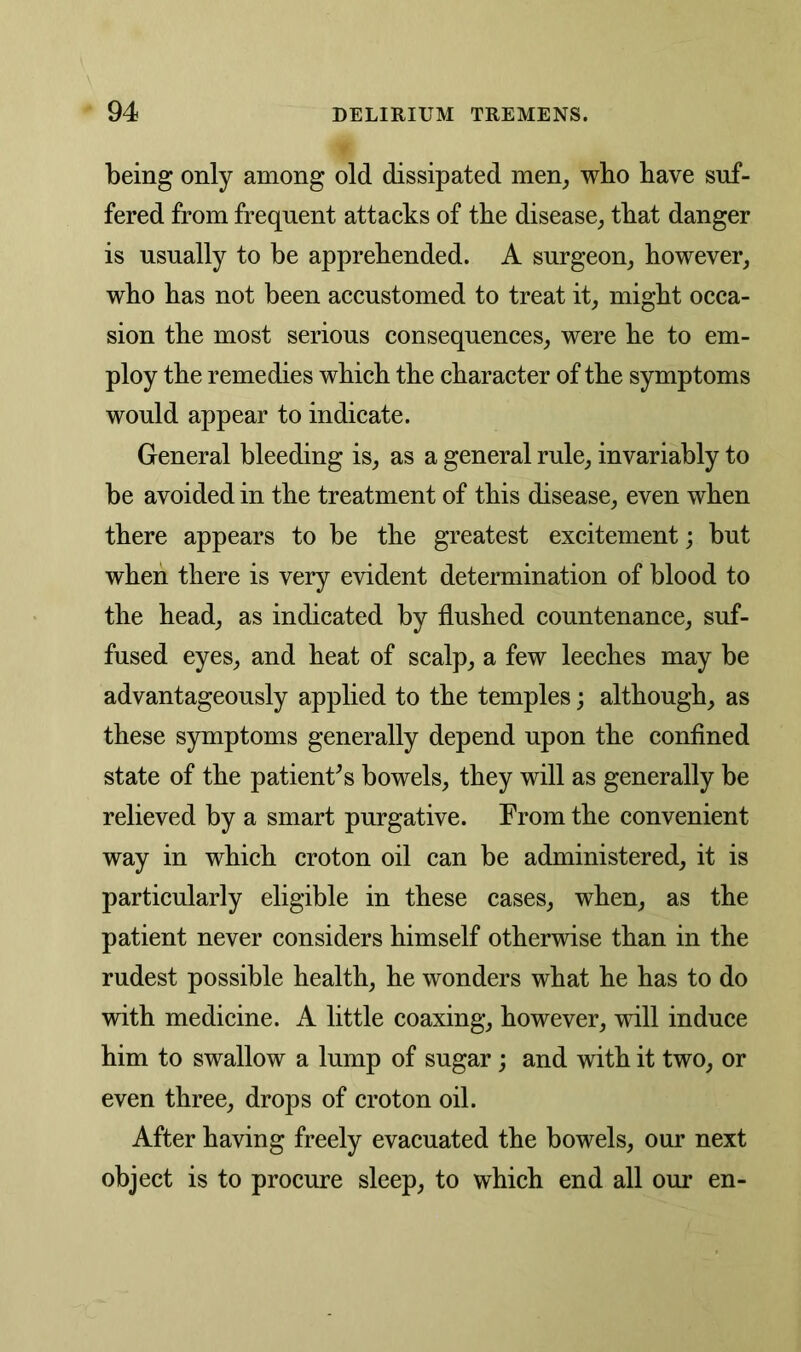 being only among old dissipated men, wbo have suf- fered from frequent attacks of the disease, that danger is usually to be apprehended. A surgeon, however, who has not been accustomed to treat it, might occa- sion the most serious consequences, were he to em- ploy the remedies which the character of the symptoms would appear to indicate. General bleeding is, as a general rule, invariably to be avoided in the treatment of this disease, even when there appears to be the greatest excitement; but when there is very evident determination of blood to the head, as indicated by flushed countenance, suf- fused eyes, and heat of scalp, a few leeches may be advantageously applied to the temples; although, as these symptoms generally depend upon the confined state of the patients bowels, they will as generally be relieved by a smart purgative. From the convenient way in which croton oil can be administered, it is particularly eligible in these cases, when, as the patient never considers himself otherwise than in the rudest possible health, he wonders what he has to do with medicine. A little coaxing, however, will induce him to swallow a lump of sugar; and with it two, or even three, drops of croton oil. After having freely evacuated the bowels, our next object is to procure sleep, to which end all our en-