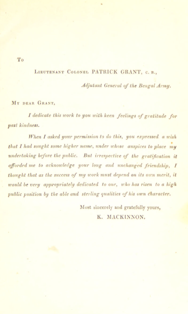 Lieutenant Colonel PATRICK GRANT, c. b., Adjutant General of the Bengal Army. My dear Grant, / dedicate this work to you with keen feelings of gratitude for past kindness. When I asked your permission to do this, yon e.vpressed a wish that / had sottght some higher name, under whose auspices to place my undertaking before the public. But irrespective of the gratif cation it afforded me to acknowledge your long and unchanged friendship, I thought that as the success of my work must depend on its oicn merit, it wotild be very appropriately dedicated to one, who has risen to a high public position by the able and sterling qualities of his otvn (Character. Most sincerely and gratefully yours, K. MACKINNON.