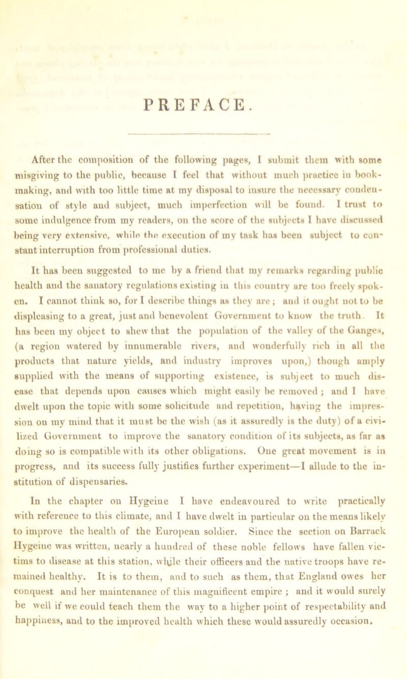 PREFACE. After the eomposition of the following pagen, I submit them with some misgiving to the public, because I feel that without much practice in book- making, and with too little time at my disposal to insure the necessary conden- sation of style and subject, much imperfection will be found. I trust to some indulgence from my readers, on the score of the subjects I have discussed being very extensive, while the execution of my task has been subject to con- stant interruption from professional duties. It has been suggested to me by a friend that my remarks regarding public health and the sanatory regulations existing in this country are too freely spok- en, I cannot think so, for I describe things as they are; and it ought not to be displeasing to a great, just and benevolent Government to know the truth. It has been my object to shew that the po]mlation of the valley of the Ganges, (a region watered by innumerable rivers, and wonderfully rich in all the products that nature yields, and industry improves upon,) though amply supplied with the means of supporting existence, is subject to much dis- ease that depends upon causes which might easily be removed; and I have dwelt upon the topic with some solicitude and repetition, having the impres- sion on ray mind that it must be the wish (as it assuredly is the duty) of a civi- lized Government to improve the sanatory condition of its subjects, as far as doing so is compatible with its other obligations. One great movement is in progress, and its success fully justifies further experiment—I allude to the in- stitution of dispensaries. In the chapter on Hygeine I have endeavoured to write practically with reference to this climate, and I have dwelt in particular on the means likely to improve the health of the European soldier. Since the section on Barrack Hygeine was written, nearly a hundred of these noble fellows have fallen vic- tims to disease at this station, wlyle their officers and the native troops have re- mained healthy. It is to them, and to such as them, that England owes her conquest and her maintenance of this magnificent empire ; and it would surely be well if we could teach them the way to a higher point of respectability and happiness, and to the improved health which these would assuredly occasion.