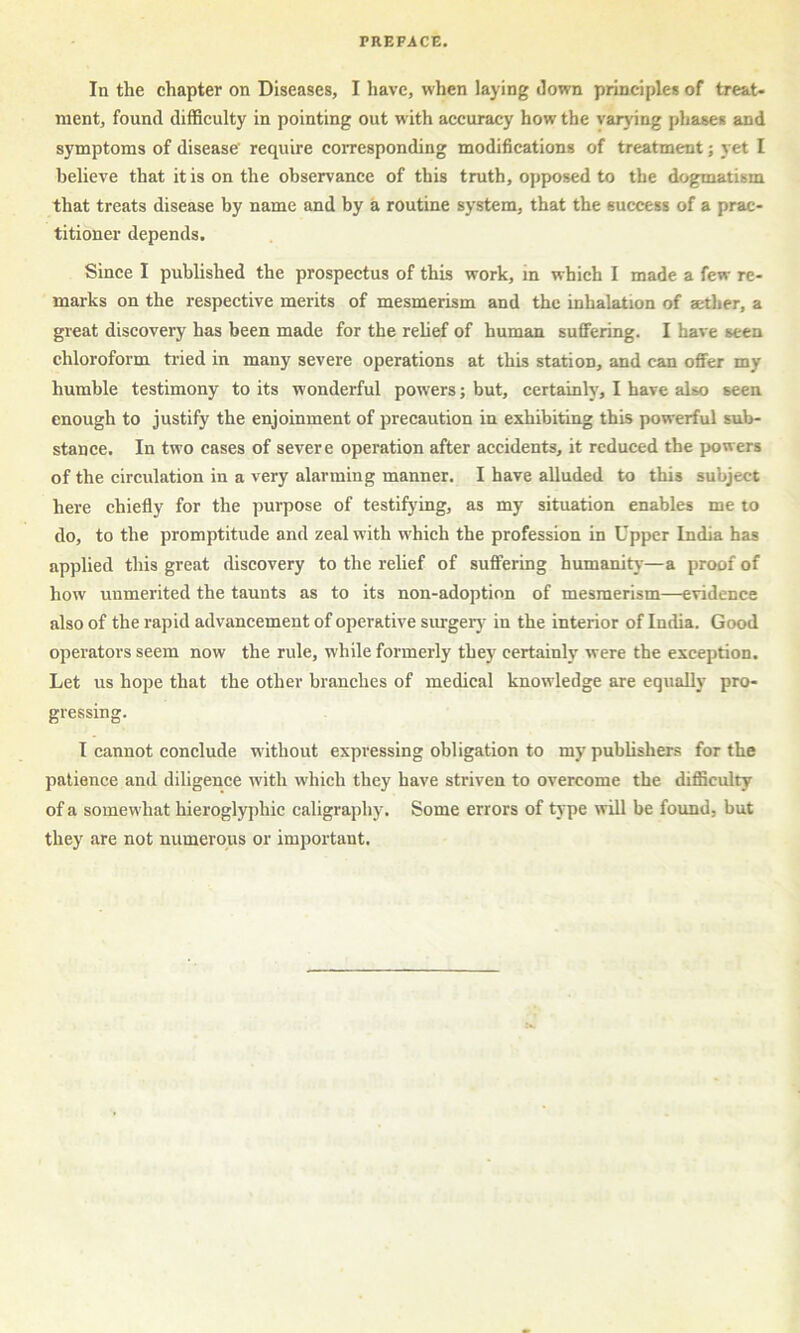 In the chapter on Diseases, I have, when laying Jown principles of treat- ment, found difficulty in pointing out with accuracy how the varying phases and symptoms of disease' require corresponding modifications of treatment; yet I believe that it is on the observance of this truth, opposed to the dogmatism that treats disease by name and by a routine system, that the success of a prac- titioner depends. Since I published the prospectus of this work, in which I made a few re- marks on the respective merits of mesmerism and the inhalation of aether, a great discovery has been made for the relief of human suffering. I have seen chloroform tried in many severe operations at this station, and can offer my humble testimony to its wonderful powers; but, certainly, I have also seen enough to justify the enjoinment of precaution in exhibiting this powerful sub- stance. In two cases of severe operation after accidents, it reduced the powers of the circulation in a very alarming manner. I have alluded to this subject here chiefly for the purpose of testifying, as my situation enables me to do, to the promptitude and zeal with which the profession in Upper India has applied this great discovery to the relief of suffering humanitj-—a proof of how unmerited the taunts as to its non-adoption of mesmerism—evidence also of the rapid advancement of operative surgerj- in the interior of India. Good operators seem now the rule, while formerly they certainly were the exception. Let us hope that the other branches of medical knowledge are equally pro- gressing. I cannot conclude without expressing obligation to my publishers for the patience and diligence with which they have striven to overcome the difficulty of a somewhat hieroglyphic caligraphy. Some errors of type will be found, but they are not numerous or important.