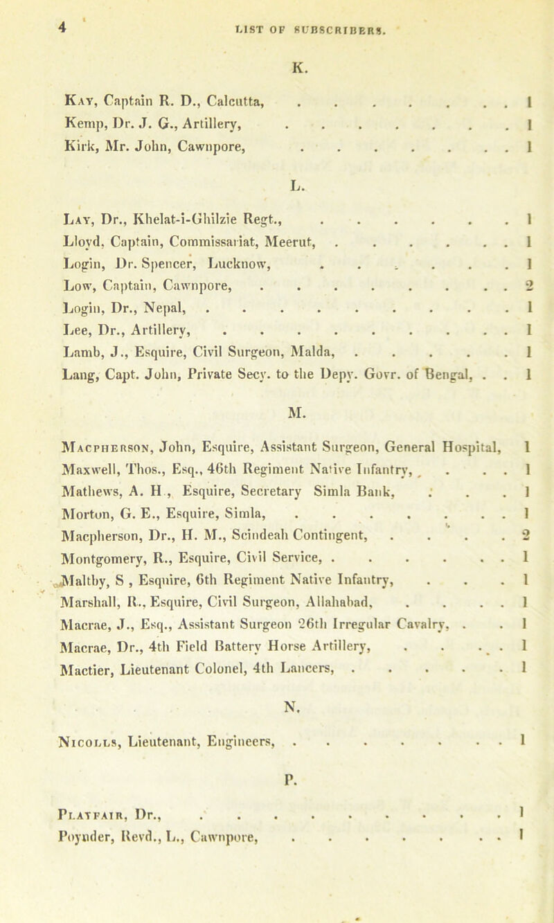 Kav, Captain R. D., Calcutta, ...... Kemp, Dr. J. G., Artillery, ...... Kirk, Mr. John, Cawnpore, ...... L. Lay, Dr., Khelat-i-Ghilzie Regt., ..... Lloyd, Captain, Commissariat, Meerut, ..... Login, Dr. Sjiencer, Lucknow, . . ^ . Low, Captait), Cawnpore, ....... ]jogin. Dr., Nepal, ........ Lee, Dr., Artillery, ........ Lamb, J., Esquire, Civil Surgeon, Malda, .... Lang, Capt. John, Private Secy, to the Depy. Govr. of Bengal, . M. Macpherson, John, Esquire, Assistant Surgeon, General Hospital, Maxwell, Thos., Esq., 46th Regiment Native Infantry, ^ Mathews, A. H , Esquire, Secretary Simla Bank, ISIorton, G. E., Esquire, Simla, ...... Macpherson, Dr., H. M., Scindeah Contingent, Montgomery, R., Esquire, Civil Service, ,,jMalthy, S , Esquire, 6th Regiment Native Infantry, •/ Marshall, R., Esquire, Civil Surgeon, Allahabad, Macrae, J., Esq., Assistant Surgeon 26th Irregular Cavalry, . IMacrae, Dr., 4th Field Battery Horse Artillery, Mactier, Lieutenant Colonel, 4th Lancers, .... N. Nicouls, Lieutenant, Engineers, . . . . . . . P. I 1 1 1 1 1 2 1 I 1 1 1 1 1 1 2 1 1 1 1 1 1 1 Playfair, Dr., Poyiider, Revd., L,, Cawnpore, . 1 . . I