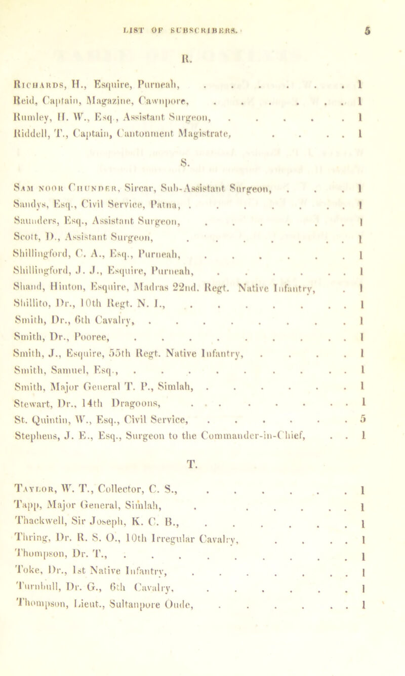 K. Hichauds, H., Esquire, Puriieaii, . . . . . Held, IMa^aziiie, C’aw'niiorr, .... Hiimley, II. W., Esq , Assistant Sm)feon, . . . . Hiddell, T., ('aiituiii, (’luitoniueiit .Magistrate, S. Sam nook riiUNnF.R, Sircar, Suli-.Assistant Surgeon, Siindys, Esq., C’ivil Service, Patna, ..... Saniidcrs, Esq., Assistant Surgeon, . . . . . Scott, 1)., .Assistant Surgeon, ..... Shillingfoid, (’. A., Esc]., Pnrneali, . . . . , Sliillingford, .1. J., Esquire, I’nrneali, .... Sliand, Hinton, Esquire, Madras 22nd. Hegt. Native Infantry, Sliillifo, Dr., lOtli Hegt. N. 1., Sinitli, Dr., (itli Cavalry, ....... Smith, Dr., Pooree, ....... Smith, J., Estjiiire, aotli Hegt. Native Infantry, Smith, Samuel, Esq., ..... . . Smith, Major General T. P., Simlah, .... Stewart, Dr., 14th Dragoons, ... St. Qnintin, W., Esq., Civil Service, .... Stephens, J. E., Esq., Surgeon to the Commander-in-( hief, T. T.Avr.oR, AV. T., Collector, C. S., Tapp, Major (ieneral, Simlah, . ... Thacltwell, Sir .losepli, K. C. H., , , . . 'rilling. Dr. H. S. O., 10th Irregular Cavalry, 'I'homp.son, Dr. '1'., ....... 'Poke, Dr., 1st Native Inf’antrv, ..... I nrnlinll, Dr. G., (>th (Cavalry. .... 'J'hompson, Lieut., Sultanpore Ondc, ....