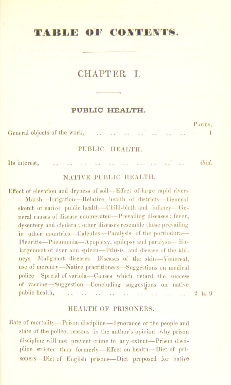 TAULi: OF COATE\T^4 CHAPTER I. PUBLIC HEALTH. I’aoes. General objects of the work, .. .. .. 1 ri HLic nKAf/ni. Its interest, .. ihid. NATIVK miLIC IIKALTII. Effect of elevation and dryness of soil—Effect of tarjre rapid rivers —Marsh—Irrijjation—llelative health of distriets—General sketch of native jtiihlie. health—Child-birth and infaney—(Je- iieral causes of disease enumerated—I’revailin' diseases; fever, dysentery and cholera ; other diseases resemble tliose |)revairm<j in other countries—Calculus—I’araljsis of the portiodura— I’leuritis—Eneumouia—Apoplexy, epilepsy and paralysis—Eii- larijement of liver and spleen—Pthisis and diseiise of the kid- neys—Malijvnant diseases—Diseases of the skin—Venereal, use of mercury—Native practitioners—Sug-gestions on medical police—Spread of variola—Causes which retard the success of vaccine—Suggestion—Concluding suggestions on native public health, 2 to i) HEALTH OF PRISONERS. Rate of mortality—Prison discipline—Ignorance of the people and state of the |)oIice, reasons in the author’s opinion why prison discipline will not prevent crime to any extent—Prison disci- pline stricter than formerly—Effect on health—Diet of pri- soners—Diet of English prisons—Diet proposed for native