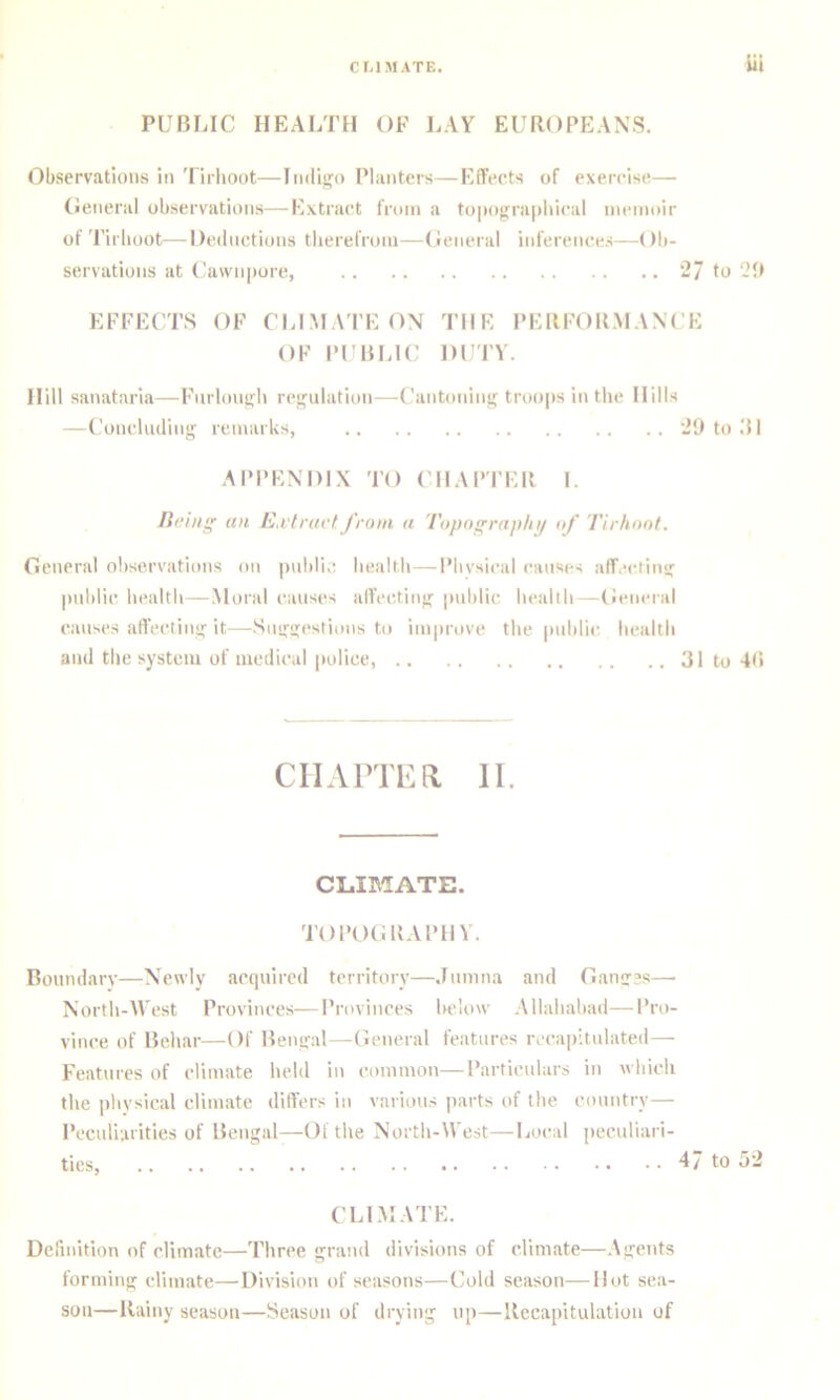 PUBLIC HEAI/fH OF LAY EUROPEANS. Observations in Tirlioot—Indigo Planters—Effects of exercise— (Jeneral observations—Extract from a topograpliical memoir of Tirlioot—Deductions tlierefrom—Oeneral inferences—Ob- servations at (.’awnpore, 2/ to EFFECTS OF CLLMA'I’E ON THE PERFORMANCE OF Pl'BLlC DUTY. Hill sanataria—Furlongli regulation—(’antoning troops in the Hills —Concluding remarks, 29 to .'H API'ENDIX 'I’O ( IIAP'I'ER I. liciiig an E.vlructfrom a Topography of Tirhoot. General observations on |mbli;; health—Phvsical causes affecting imblic health — Moral causes affecting public health —(leneral causes affecting it—Suggestions to improve the pnhlic health and the system of medical police, 31 to 4(t ciiAiTi<:a 11. CLIMATE. TOPOGRAPHY. Boundarv—Newly acquired territory—Jnnina and Ganges—■ North-M'est Provinces—Provinces below Allahabad—Pro- vince of Behar—Of Bengal—General features recapitulated— Features of climate held in common—Particulars in which the iihvsical climate differs in various parts of the country— Peculiarities of Bengal—Oi the North-West—Local jieculiari- ties, 47 to 52 CLLMATE. Definition of climate—Three grand divisions of climate—Agents forming climate—Division of seasons—Cold season—Hot sea- son—Rainy season—Season of drying up—Recapitulation of
