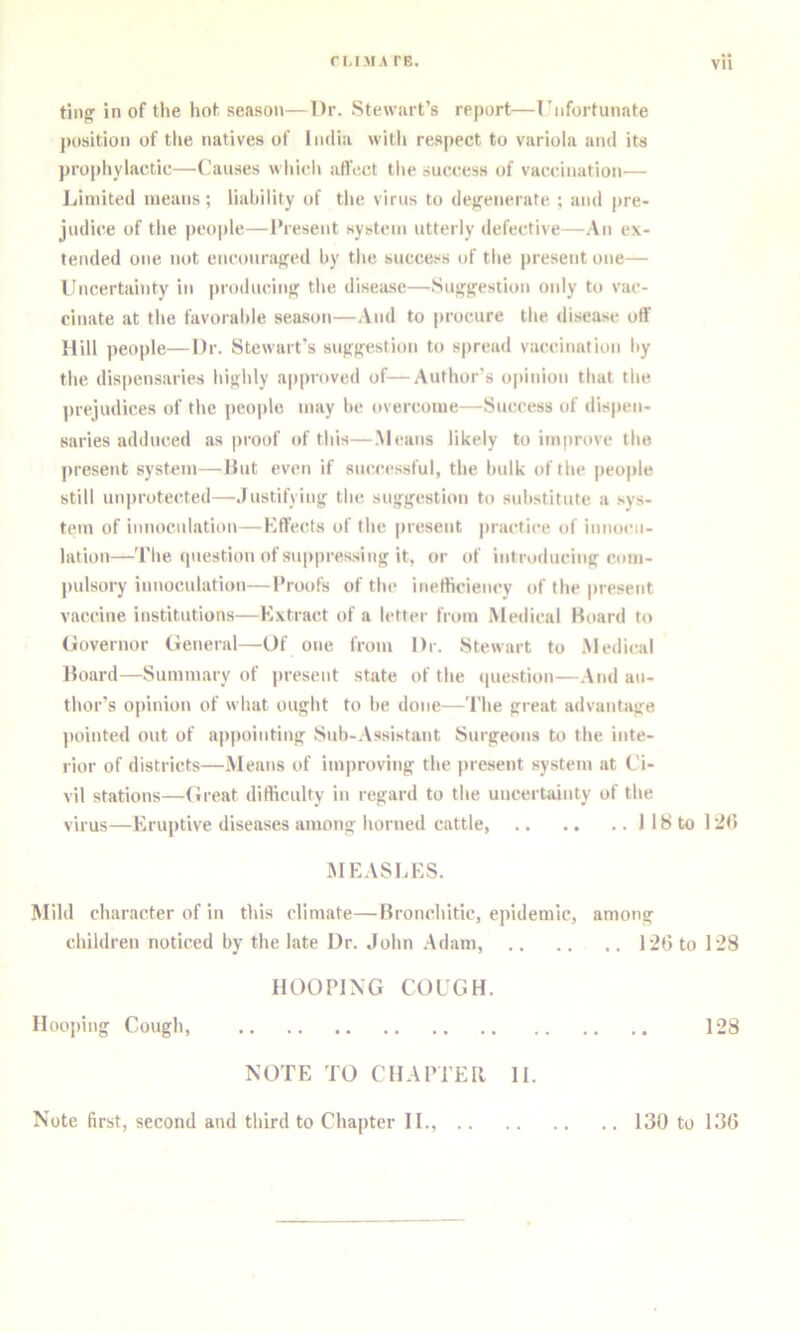 ting' in of the hot, season—Dr. Stewart’s report—rnfortunnte jtosition of tlie natives of India witli respect to variola and its propliylac.tic—Causes whieli affect tlie success of vaccination— Limited means; liahility of tlie virus to degenerate ; and pre- judice of the people—Present system utterly defective—.An ex- tended one not encouraged hy the succe.“s of the present one— lincertainty in |)roducing the disease—Suggestion only to vac- cinate at the favorable sea.son—And to jirocure the di.sease off Hill people—Dr. Stewart's suggestion to spread vaccination by tbe dispensaries bighly a|)proved of—Author’s opinion that the ]irejudices of the peojde may be overcome—Success of dispen- saries adduced as proof of this—.Means likely to improve the present system—Hut even if successful, the bulk of tbe peojde still unjirotected—Justifying tbe suggestion to substitute a sys- tem of innoculation—Kffects of the jiresent jiractice of innocn- lation—Tbe question of sujipressing it, or of introducing com- pulsory innoculation—Proofs of tbe inefficiency of the jiresent vaccine institutions—Extract of a letter from Medical Hoard to Governor (ieneral—Of one from Dr. Stewart to .Medical Hoard—Summary of jiresent state of the question—.And au- thor’s ojiinion of what ought to be done—Tbe great advantage jiointed out of ajijiointing Sub-.Assistant Surgeons to the inte- rior of districts—.Means of imjiroving the jiresent system at Ci- vil stations—(treat difficulty in regard to the uncertainty of the virus—Erujitive diseases among horned cattle, llSto l^ti MEASliES. Mild character of in this climate—Hronchitic, ejiidemic, among children noticed by the late Dr. John .Adam, 12Gto 128 HOOPING COUGH. Hooping Cough, 128 NOTE TO CHAPTER II. Note first, second and third to Chajiter II., 130 to 136