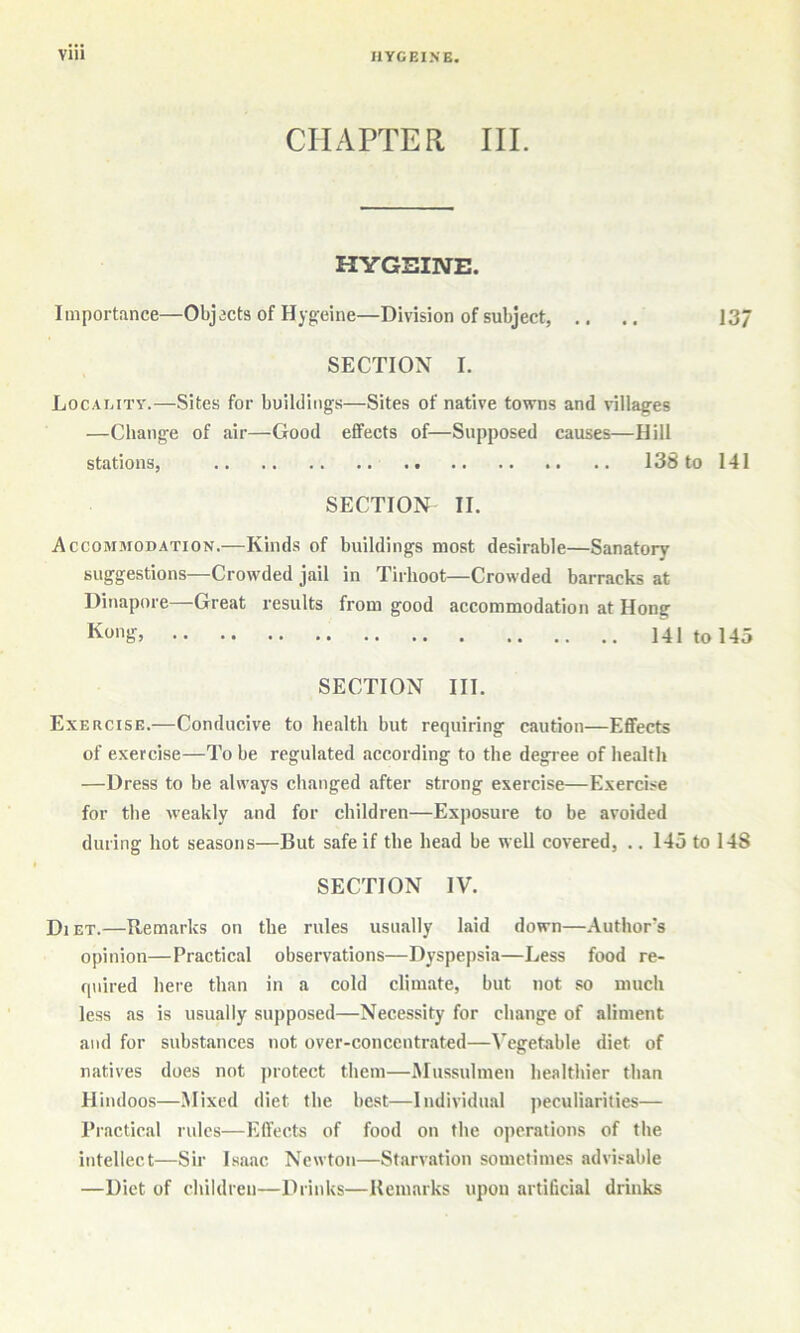 CHAPTER III. HYGEINE. Importance—Objects of Hyg-eine—Division of subject, .. .. J3/ SECTION I. Locamty.—Sites for buildings—Sites of native towns and villages —Change of air—Good effects of—Supposed causes—Hill stations, 138 to 141 SECTION II. Accommodation.—Kinds of buildings most desirable—Sanatory suggestions—Crowded jail in Tirhoot—Crowded barracks at Dinapore—Great I’esults from good accommodation at Hong 141 to 145 SECTION III. Exercise.—Conducive to health but requiring caution—Effects of exercise—To be regulated according to the degree of health —Dress to be always changed after strong exercise—Exercise for the iveakly and for children—Exposure to be avoided during hot seasons—But safe if the head be well covered, .. 145 to 148 SECTION IV. Diet.—Remarks on the rules usually laid down—Author's opinion—Practical observations—Dyspepsia—Less food re- quired here than in a cold climate, but not so much less as is usually supposed—Necessity for change of aliment and for substances not over-concentrated—Vegetable diet of natives does not jnotect them—Mussulmen healthier than Hindoos—Mixed diet the best—Individual peculiarities— Practical rules—Effects of food on the operations of the intellect—Sir Isaac Newton—Starvation sometimes advisable —Diet of children—Drinks—Remarks upon artificial drinks