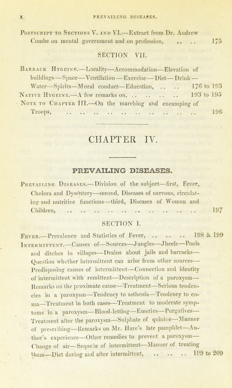 Postscript to Sections V. and VI.—Extract from Dr, Andrew Combe on mental government and on profession, .. 1/5 SECTION VII. Barrack Hygeine.—Locality—Accommodation—Elevation of buildings—Space—Ventilation — Exercise—Diet—Drink — Water—Spirits—Moral conduct—Education, .. .. 17fitolP3 Native Hygeine.—.1 few remarks on, 193 to 195 Note to Chapter III.—On the marching a)id encamping of Troops, .. .. 196 CHAPTER IV. PREVAILING DISEASES. Prevaimng Diseases.—Division of the subject—first, Fever, Cholera and Dyse'btery—second, Diseases of nervous, circulat- ing and nutritive functions—third. Diseases of Women and Children, 19/ SECTION I. Fever.—Prevalence and Statistics of Fever, 198 & 199 Intermittent.—Causes of—Sources—Jungles—Jheels—Pools and ditches in villages—Drains about jails and barracks— Question whether intermittent can arise from other sources— Predisposing causes of intermittent—Connection and identity of intermittent with remittent—Description of a paroxysm— Uemarks on the jiroximate cause—Treatment—Serious tenden- cies in a paroxysm—Tendency to asthenia—Tendency to co- —'rreatment in both cases—Treatment to moderate sjmip- toms in a paroxysm—Blood-letting—Emetics—Purgatives— Treatment after the paroxysm—Sulphate of quinine—Manner of presciibing—Uemarks on Mr. Hares late p.Tinphlct Au- thor's experience—Other remedies to prevent a paroxysm Change of air—Scquehc of intermittent—Manner of treating Hiem—Diet during and after intermittent, 199 to 209