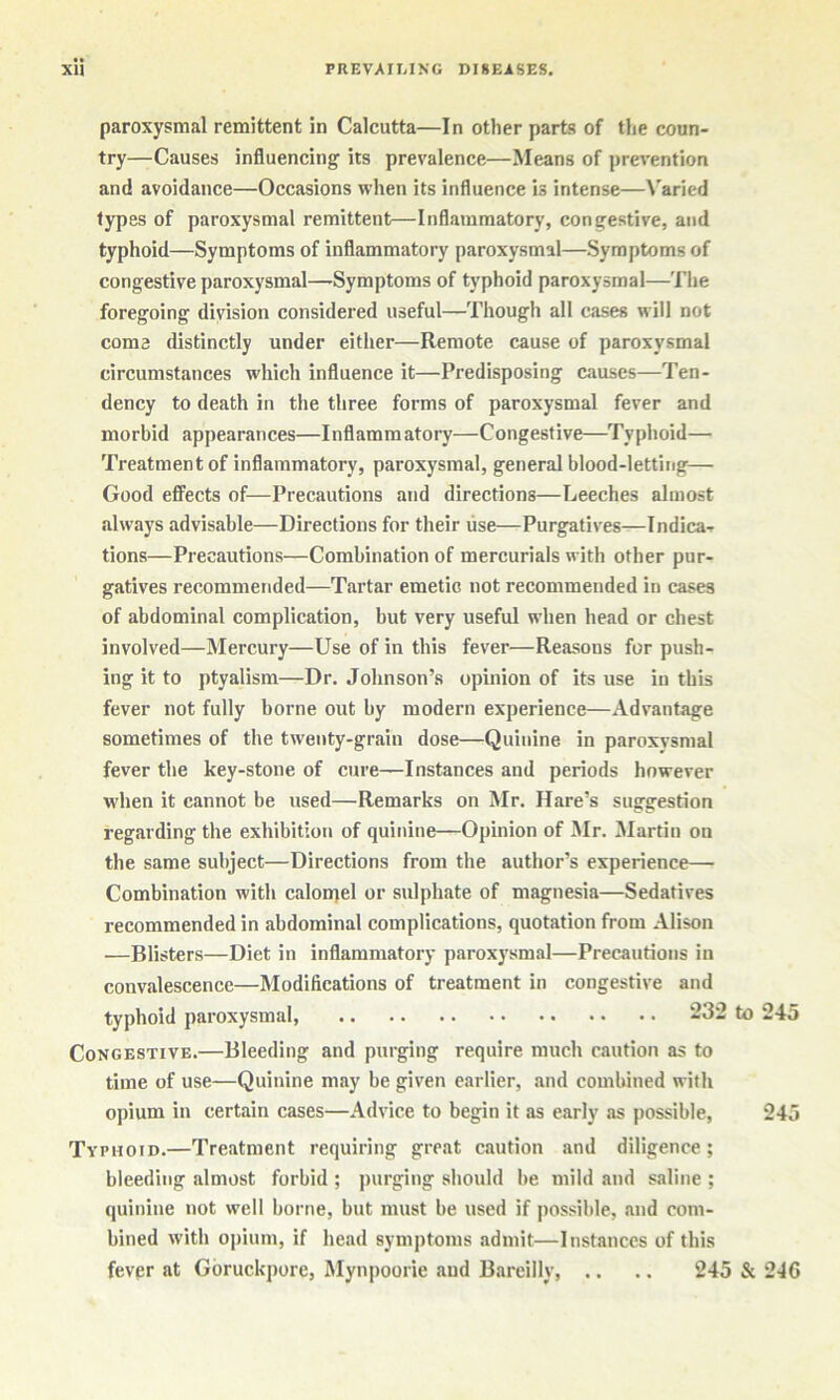 paroxysmal remittent in Calcutta—In other parts of the coun- try—Causes influencing its prevalence—Means of prevention and avoidance—Occasions when its influence is intense—Varied types of paroxysmal remittent—Inflammatory, congestive, and typhoid—Symptoms of inflammatory paroxysmal—Symptoms of congestive paroxysmal—Symptoms of typhoid paroxysmal—Tlie foregoing division considered useful—Though all cases will not coma distinctly under either—Remote cause of paroxysmal circumstances which influence it—Predisposing causes—Ten- dency to death in the three forms of paroxysmal fever and morbid appearances—Inflammatory—Congestive—Typhoid— Treatment of inflammatory, paroxysmal, general blood-letting— Good effects of—Precautions and directions—Leeches almost always advisable—Directions for their lise—Purgatives—Indica- tions—Precautions—Combination of mercurials with other pur- gatives recommended—Tartar emetic not recommended in cases of abdominal complication, but very useful when head or chest involved—Mercury—Use of in this fever—Reasons for push- ing it to ptyalism—Dr. Johnson’s opinion of its use in this fever not fully borne out by modern experience—Advantage sometimes of the twenty-grain dose—Quinine in paroxvsmal fever the key-stone of cure—Instances and periods however when it cannot be used—Remarks on Mr. Hare’s suggestion regarding the exhibition of quinine—Opinion of Mr. Martin on the same subject—Directions from the author’s experience—• Combination with calonjel or sulphate of magnesia—Sedatives recommended in abdominal complications, quotation from Alison —Blisters—Diet in inflammatory paroxysmal—Precautions in convalescence—Modifications of treatment in congestive and typhoid paroxysmal, 232 to 245 Congestive.—Bleeding and purging require much caution as to time of use—Quinine may be given earlier, and combined with opium in certain cases—Advice to begin it as early as possible, 245 Typ HOiD.—Treatment requiring great caution and diligence; bleeding almost forbid ; jiurging should be mild and saline ; quinine not well borne, but must be used if possible, and com- bined with opium, if head symptoms admit—Instances of this fever at Gbruckpore, Myn|)oorie and Bareilly 245 & 246