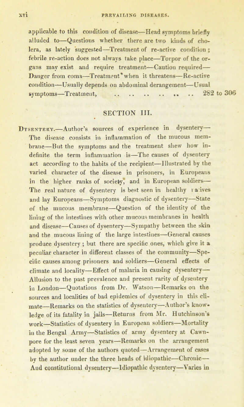 applicable to this condition of disease—Head symptoms briefly alluded to—Questions whether there are two kinds of cho- lera, as lately suggested—Treatment of re-active condition ; febrile re-action does not always take place—Torpor of the or- gans may exist and require treatment—Caution required— Danger from coma—Treatment'when it threatens—Re-active condition—Usually depends on abdominal derangement—Usual symptoms—Treatment, .. 282 to 306 SECTION III. Dysentery.—Author’s sources of experience in dysentery— The disease consists in inflammation of the mucous mem- brane—But the symptoms and the treatment shew how in- definite the term inflammation is—The causes of dysentery act according to the habits of the recipient—Illustrated by the varied character of the disease in prisoners, in Europeans in the higher ranks of society* and in European soldiers— The real nature of dysentery is best seen in healthy i a ives and lay Europeans—Symptoms diagnostic of dysentery—State of the mucous membrane—Question of the identity of the lining of the intestines with other mucous membranes in health and disease—Causes of dysentery—Sympathy between the skin and the mucous lining of the large intestines—General causes produce dysentery ; but there are specific ones, which give it a peculiar character in different classes of the community—Spe- cific causes among prisoners and soldiers—General effects of climate and locality—Effect of malaria in causing dysentery— Allusion to the past prevalence and present rarity of dysentery in London—Quotations from Dr. Watson—Remarks on the sources and localities of bad epidemics of dysentery in this cli- mate—Remarks on the statistics of dysentery—.\uthor’s know- ledge of its fatality in jails—Returns from Mr. Hutchinson’s „rork—Statistics of dysentery in European soldiers—Mortality in the Bengal Army—Statistics of army dysentery at Cawn- pore for the least seven years—Remarks on the arrangement adopted by some of the authors quoted—.Vrrangenient of cases by the author under the three heads of idiopathic—Chronic— And constitutional dysentery—Idiopathic dysentery—Varies in