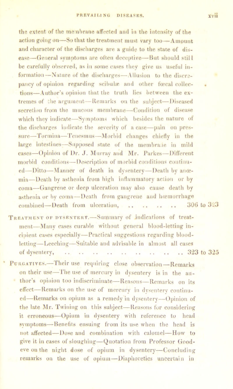 the extent of the menihrune affected and in the intensity of the action froinp;on—So that tl»e treatment must vary too—Amount and character of the disidmrjjes are a sfuide to the state of dis- ease—General symptoms are often deceptive—lint should still be carefully observed, as in some cases they >five us useful in- formation—Nature of the discliarffes—Allusion to the discre- pancy of opinion regardinjf scilmhe and other 1'u‘cal collec- . tions—Author's opinion that the truth lies between the ex- tremes of the atifument—Remarks on the suliject—Diseased secretion from the mucous membrane—(hmdition of disease which they indi(!ate—Symptoms which besides the nature of the discharifes indic^ate the severity of a case—pain on jrres- sure—Tormina—'I’enesmus—.Morbid chanufes chiefly in the larj^e intestines—Supposed state of the membra.le in mild cases—Opinion of Dr. J. Murray and Mr. Parkes—Different morbid conditions—Description of morbid conditions continu- ed— Ditto—Manner of death in dysentery—Death by ana*- mia—Death by asthenia from hisfh inflammatory action or by coma—Ganifrene or deep ulceration may also cause death by asthenia or bv coma—De.ath from !ran>(rene and luemorrhajfe combined—Death from ulceration 30G to 3'i3 Tueatme.nt of dysrntekv.—Summary of indications of treat- ment—.Many cases curable without g^encral hlood-lettinjf in- cipient cases especially—Practical suggestions regarding blood- lettin}r—Leeching—Suitable and advisable in almost all cases of dysentery, 323 to 325 PuiiGATivES.—Their use recpiiring close observation—Remarks on their use—i’he u.se of mercury in dysenterv is in the au- thor’s opinion too indiscriminate—Reasons—Remarks on its effect—Remarks on the use of mercury in dvscntery continu- ed—Remarks on opium as a remedy in dysentery—Opinion of the late Mr. Twining on this subject—Rea.soi\s for considering it erroneous—Opium in dysentery with reference to head symptoms—Renefits ensuing from its use when the head is not affected—Dose and combination with calomel—How to give it in cases of sloughing—Quotation from Professor Good- eve on the night dose of opium in dysentery—Concluding remarks on the use of opium—Diaphoretics uncertain in