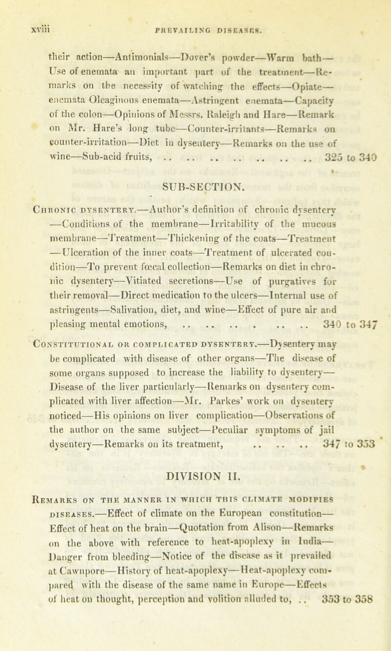 their acfion—Antimonials—Dover’s powder—Warm liath— Use of enemata an important )>art of the treatment—Re- marks on the necessity of watching the effects—Opiate— enemata Oleaginous enemata—Astringent enemata—Capacity of the colon—Opinions of Messrs. Raleigh and Hare—Remark on Mr. Hare’s long tube—Counter-irritants—Remarks on eounter-irritation—Diet in dysentery—Remarks on the use of wine—Sub-acid fruits, 325 to 340 I SUB-SECTION. CnnoNic DYSENTERY.—Autliof’s definition of chronic dysentery —Conditions of the membrane—Irritability of the mucous membrane—'I’l’catment—Thickening of the coats—Treatment — Ulceration of the inner coats—Treatment of ulcerated con- dition—To prevent ftecal collection—Remarks on diet in chro- nic dysentery—Vitiated secretions—U.se of purgatives for their removal—Direct medication to the ulcers—Internal use of astringents—Salivation, diet, and wine—Effect of pure air and pleasing mental emotions, 340 to 34/ Constitutional or complicated dysentery.—Dysentery may be complicated with disease of other organs—Tlie disease of some organs supposed to increase tlie liability to dysentery— Disease of the liver particularly—Remarks on dysentery com- plicated with liver affection—.Mr. Parkes’ work on dysentery noticed—His opinions on liver complication—Observations of the author on the same subject—Peculiar .symptoms of jail dysentery—Remarks on its treatment, .. .. .. 34/ to 353 DIVISION II. Remarks on the manner in which this climate modifies DISEASES.—Effect of climate on the European constitution— Effect of heat on the brain—Quotation from .41ison—Remarks on the above with reference to heat-apoplexy in India— Danger from bleeding—Notice of the disease as it jirevailed at Cawnpore—History of heat-apoplexy—He.at-apoplexy com- pared with the disease of the same name in Europe—Effects of heat on thought, jierception and volition alluded to, .. 353 to 358