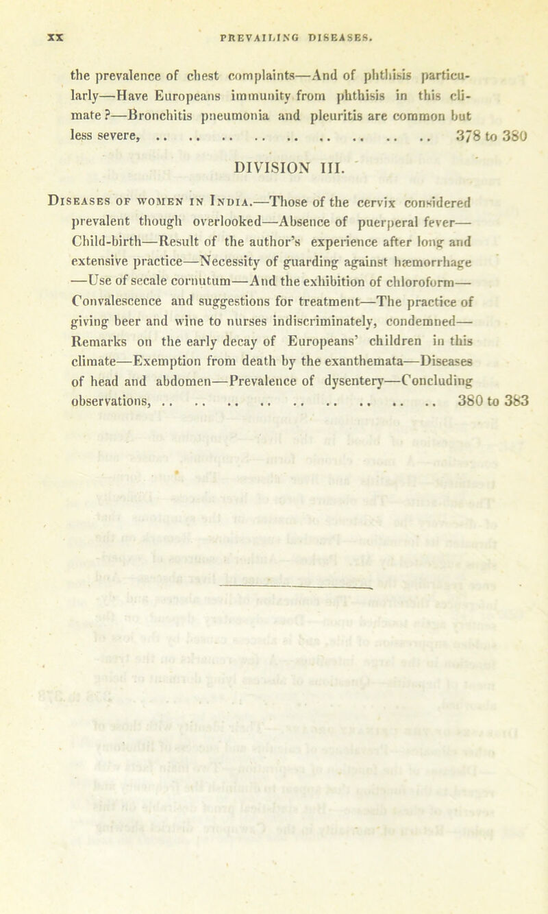 the prevalence of chest complaints—And of phtliisis particu- larly—Have Europeans immunity from phthisis in this cli- mate ?—Bronchitis pneumonia and pleuritis are common but less severe, 378 to 380 DIVISION III. ' Diseases of women in India.—Those of the cervix considered prevalent though overlooked—Absence of puerperal fever— Child-birth—Result of the author’s experience after long and extensive practice—Necessity of guarding against hsemorrhage —Use of secale cornutum—And the exhibition of chloroform— Convalescence and suggestions for treatment—The practice of giving beer and wine to nurses indiscriminately, condemned— Remarks on the early decay of Europeans’ children in this climate—Exemption from death by the exanthemata—Diseases of head and abdomen—Prevalence of dysentery—Concluding observations, 380 to 383