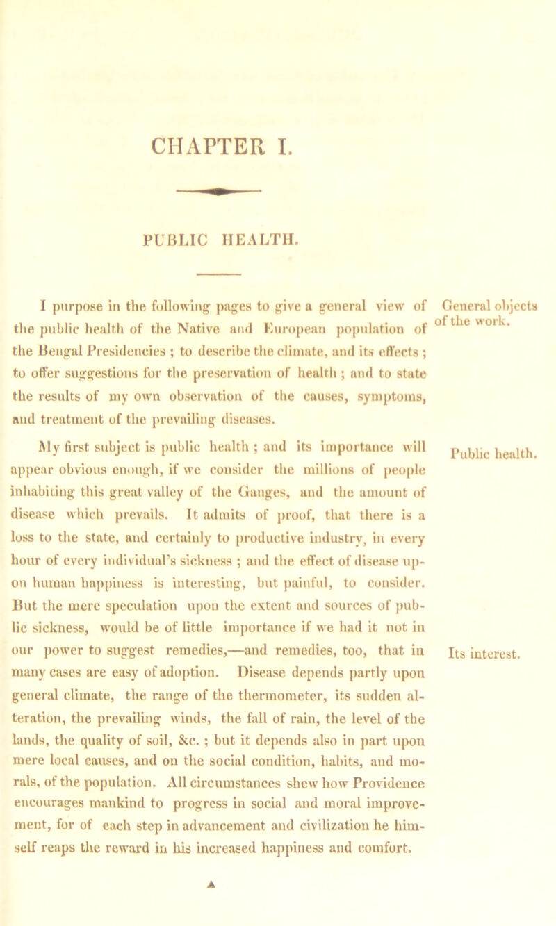 PUBLIC HEALTH. I purpose in the following pages to give a general view of the public health of the Native ami European population of the Bengal Presidencies ; to describe the climate, and its effects ; to offer suggestions for the preservation of healtli; ami to state the results of my own observation of the cauvses, symptoms, and treatment of the prevailing diseases. Aly first subject is public health ; and its importance will appear obvious enough, if we consider the millions of people iuliabiiing tliis great valley of the Ganges, and the amount of disease which prevails. It admits of proof, that there is a loss to the state, and certainly to productive industry, in every hour of every individual’s sickness ; and the effect of disease up- on human happiness is interesting, but painful, to consider. Hut the mere speculation u])on the extent and sources of pub- lic sickness, would be of little importance if we had it not in our power to suggest remedies,—and remedies, too, that in many cases are easy of ado|>tion. Disease depends partly upon general climate, the range of the thermometer, its sudden al- teration, the prevailing winds, the fall of rain, the level of the lands, the quality of soil, &c. ; but it depends also in part upon mere local causes, and on the social condition, habits, and mo- rals, of the population. All circumstances shew how Providence encourages mankind to progress in social and moral improve- ment, for of each step in advancement and civilization he him- self reaps the reward in liis increased happiness and comfort. A General objects of the work. Public health. Its interest.