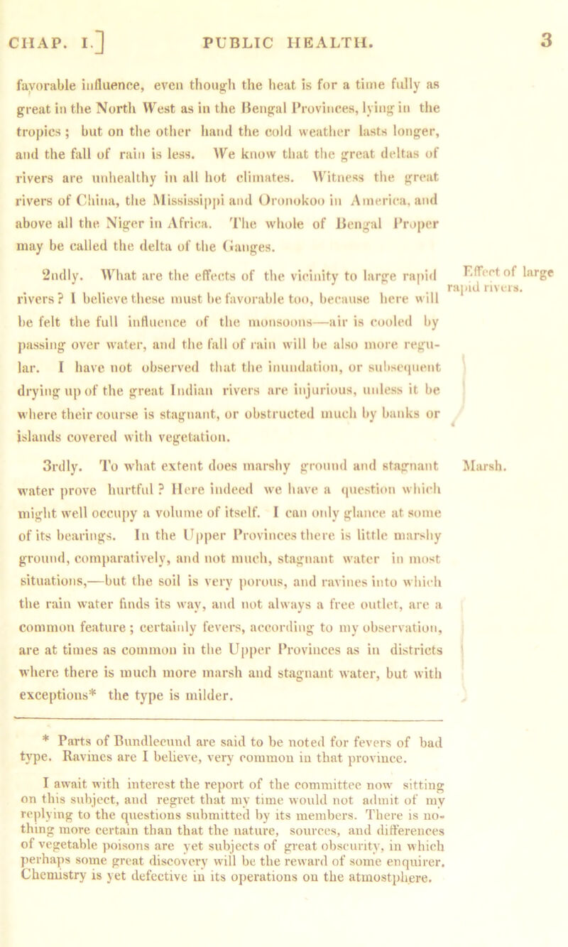 favorable influence, even thoug;h the heat is for a time fully as great in the North West as in the Bengal Provinces, lying in the tropics ; but on tlie otlier iiand the cold weather lasts longer, and the fall of rain is less. AVe know that the great deltas of rivers are tinheallhy in all hot climates. Witness the great rivers of China, the Mississippi and t)ronokoo in America, and above all the Niger in Africa. The whole of Bengal Proper may be called the delta of the (langes. 2ndly. AThat are the effects of the vicinity to large rapi<l rivers? I believe these must be favorable too, because here will be felt the full influence of the monsoons—air is cooled by passing over water, and the fall of rain will be also more regu- lar. I have not observed that the inundation, or snbsetpient drying up of the great Indian rivers are injurious, nnle.ss it be where their course is stagnant, or obstructed much by banks or islands covered with vegetation. Effect of large rapid rivers. 4 3rdly. To what extent does marshy ground and stagnant Marsh, water prove hurtful ? Here indeed we have a (piestion which might well occupy a volume of itself. I can only glance at some of its bearings. In the Upper Provinces there is little marshy ground, comj»aratively, and not much, stagnant water in most situations,—but the soil is very porous, and ravines into which the rain water finds its way, and not always a free outlet, are a common feature ; certainly fevers, according to my observation, are at times as common in the Upper Provinces as in districts ' where there is mnch more marsh and stagnant water, but with exceptions* the type is milder. * Parts of lAundlecund arc said to be noted for fevers of bad type. Ravines are I believe, very common in that province. I await with interest the rej)ort of the committee now' sitting on this subject, and regret that my time would not admit of my replying to the questions submitted by its members. There is no- thing more certain than that the nature, sources, and differences of vegetable poisons are yet subjects of great obscurity, in which j)erhaps some great discovery will be the reward of some enquirer. Chemistry is yet defective in its operations on the atinostphere.